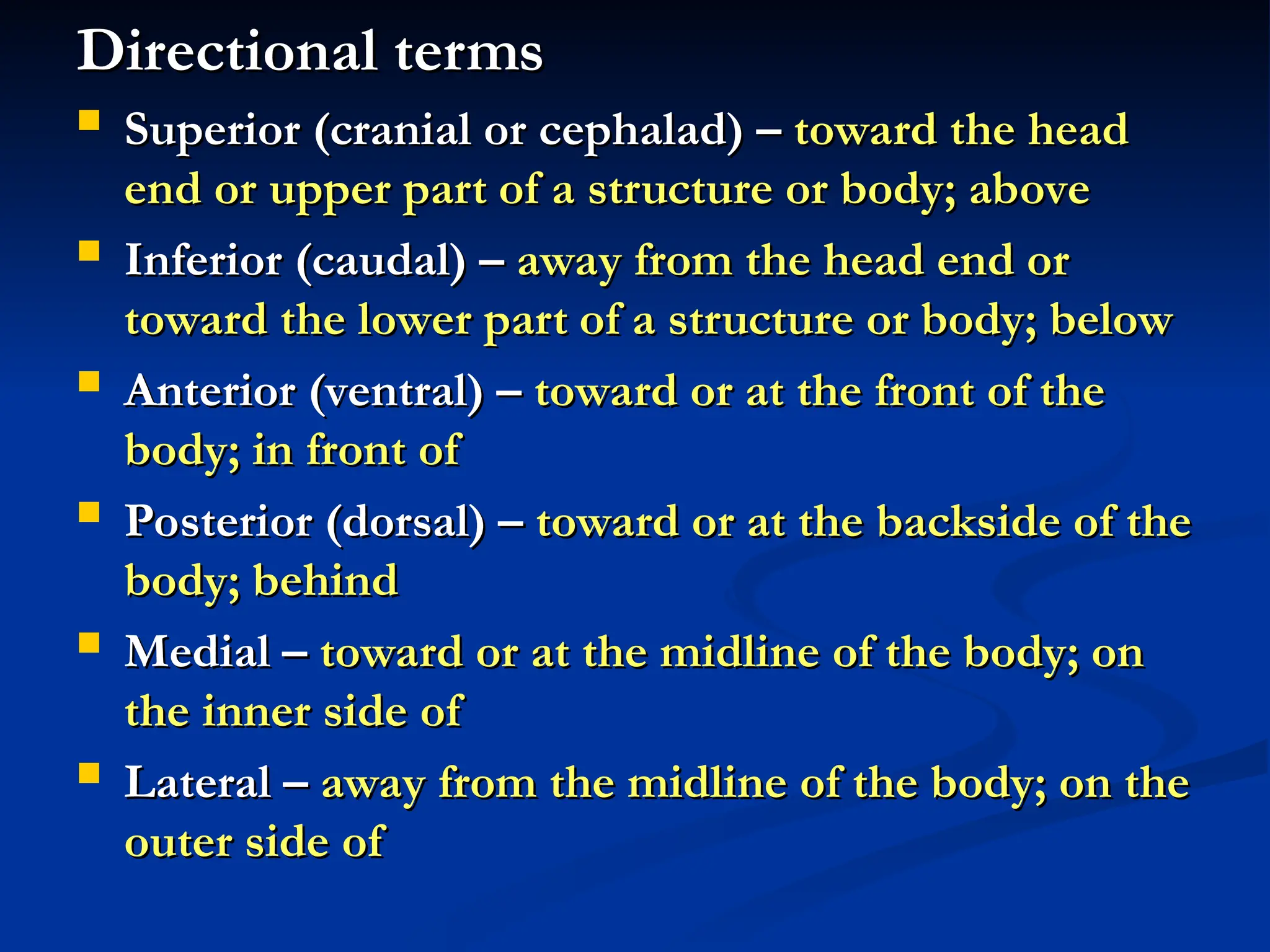 Directional terms
Directional terms
 Superior (cranial or cephalad) –
Superior (cranial or cephalad) – toward the head
toward the head
end or upper part of a structure or body; above
end or upper part of a structure or body; above
 Inferior (caudal) –
Inferior (caudal) – away from the head end or
away from the head end or
toward the lower part of a structure or body; below
toward the lower part of a structure or body; below
 Anterior (ventral) –
Anterior (ventral) – toward or at the front of the
toward or at the front of the
body; in front of
body; in front of
 Posterior (dorsal) –
Posterior (dorsal) – toward or at the backside of the
toward or at the backside of the
body; behind
body; behind
 Medial –
Medial – toward or at the midline of the body; on
toward or at the midline of the body; on
the inner side of
the inner side of
 Lateral –
Lateral – away from the midline of the body; on the
away from the midline of the body; on the
outer side of
outer side of
 