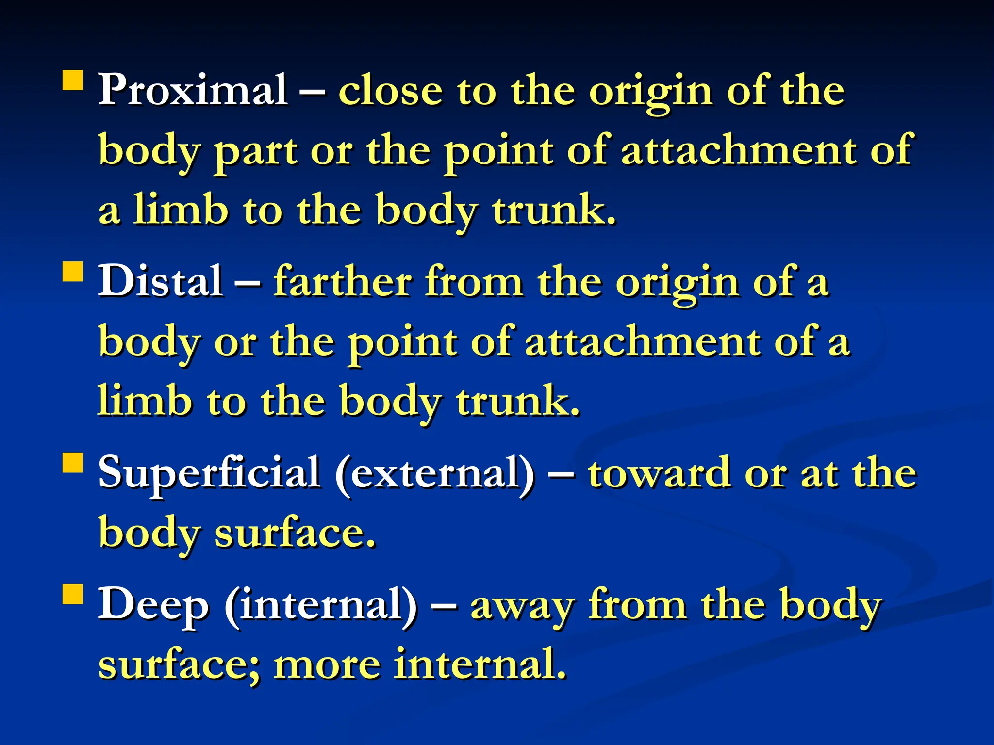  Proximal –
Proximal – close to the origin of the
close to the origin of the
body part or the point of attachment of
body part or the point of attachment of
a limb to the body trunk.
a limb to the body trunk.
 Distal –
Distal – farther from the origin of a
farther from the origin of a
body or the point of attachment of a
body or the point of attachment of a
limb to the body trunk.
limb to the body trunk.
 Superficial (external) –
Superficial (external) – toward or at the
toward or at the
body surface.
body surface.
 Deep (internal) –
Deep (internal) – away from the body
away from the body
surface; more internal.
surface; more internal.
 