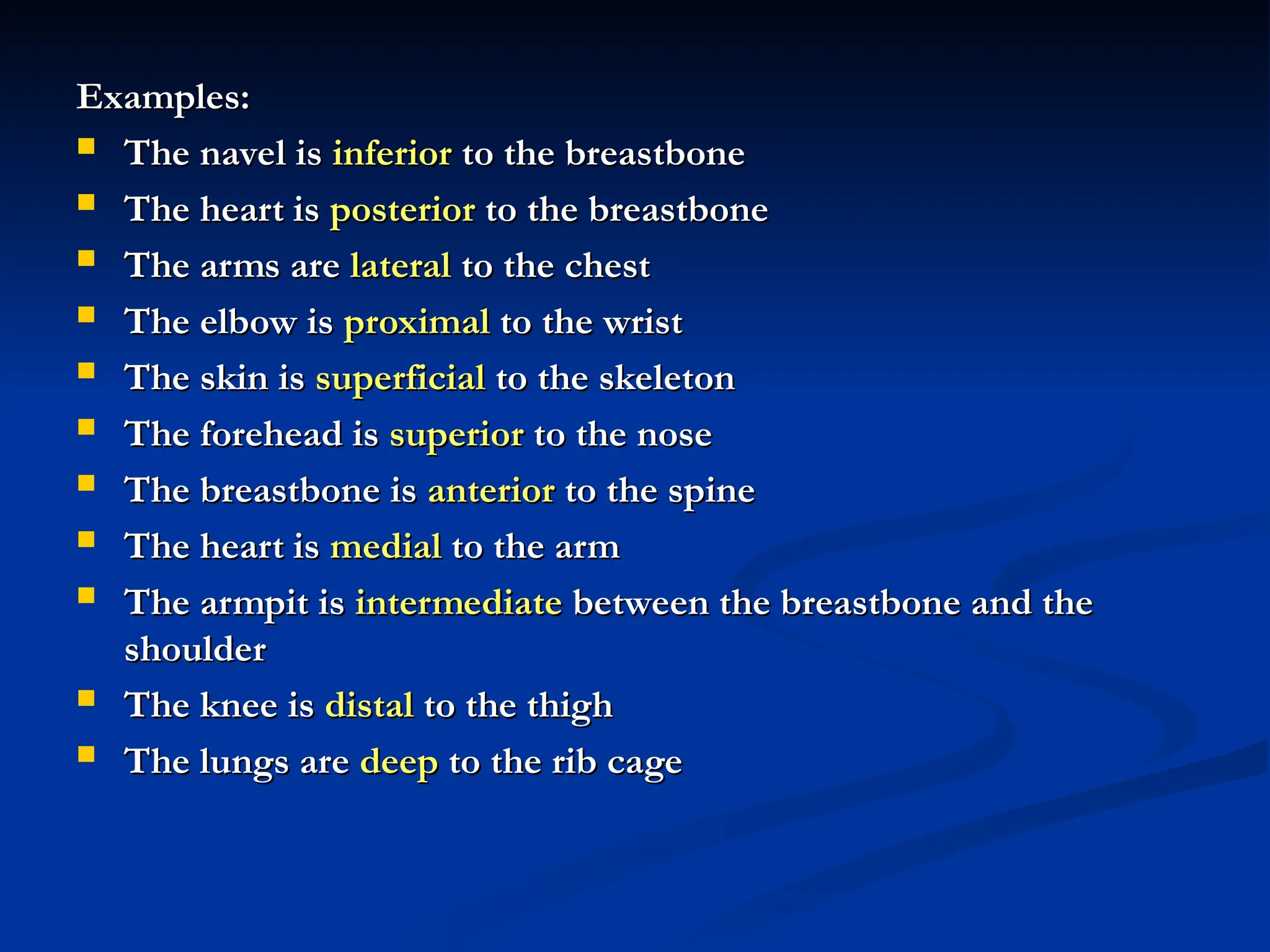Examples:
Examples:
 The navel is
The navel is inferior
inferior to the breastbone
to the breastbone
 The heart is
The heart is posterior
posterior to the breastbone
to the breastbone
 The arms are
The arms are lateral
lateral to the chest
to the chest
 The elbow is
The elbow is proximal
proximal to the wrist
to the wrist
 The skin is
The skin is superficial
superficial to the skeleton
to the skeleton
 The forehead is
The forehead is superior
superior to the nose
to the nose
 The breastbone is
The breastbone is anterior
anterior to the spine
to the spine
 The heart is
The heart is medial
medial to the arm
to the arm
 The armpit is
The armpit is intermediate
intermediate between the breastbone and the
between the breastbone and the
shoulder
shoulder
 The knee is
The knee is distal
distal to the thigh
to the thigh
 The lungs are
The lungs are deep
deep to the rib cage
to the rib cage
 