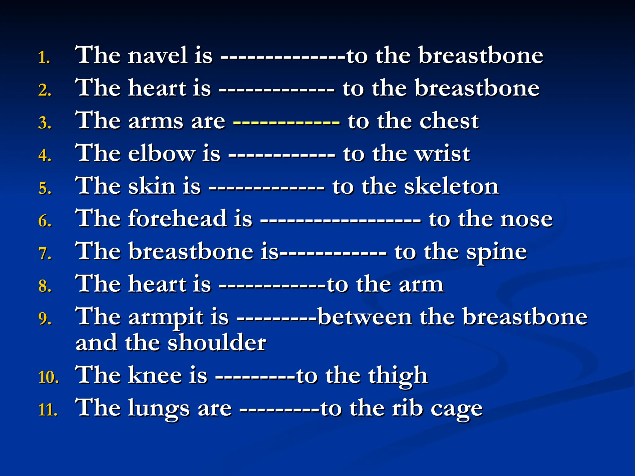 1.
1. The navel is --------------to the breastbone
The navel is --------------to the breastbone
2.
2. The heart is ------------- to the breastbone
The heart is ------------- to the breastbone
3.
3. The arms are
The arms are ------------
------------ to the chest
to the chest
4.
4. The elbow is ------------ to the wrist
The elbow is ------------ to the wrist
5.
5. The skin is ------------- to the skeleton
The skin is ------------- to the skeleton
6.
6. The forehead is ------------------ to the nose
The forehead is ------------------ to the nose
7.
7. The breastbone is------------ to the spine
The breastbone is------------ to the spine
8.
8. The heart is ------------to the arm
The heart is ------------to the arm
9.
9. The armpit is ---------between the breastbone
The armpit is ---------between the breastbone
and the shoulder
and the shoulder
10.
10. The knee is ---------to the thigh
The knee is ---------to the thigh
11.
11. The lungs are ---------to the rib cage
The lungs are ---------to the rib cage
 