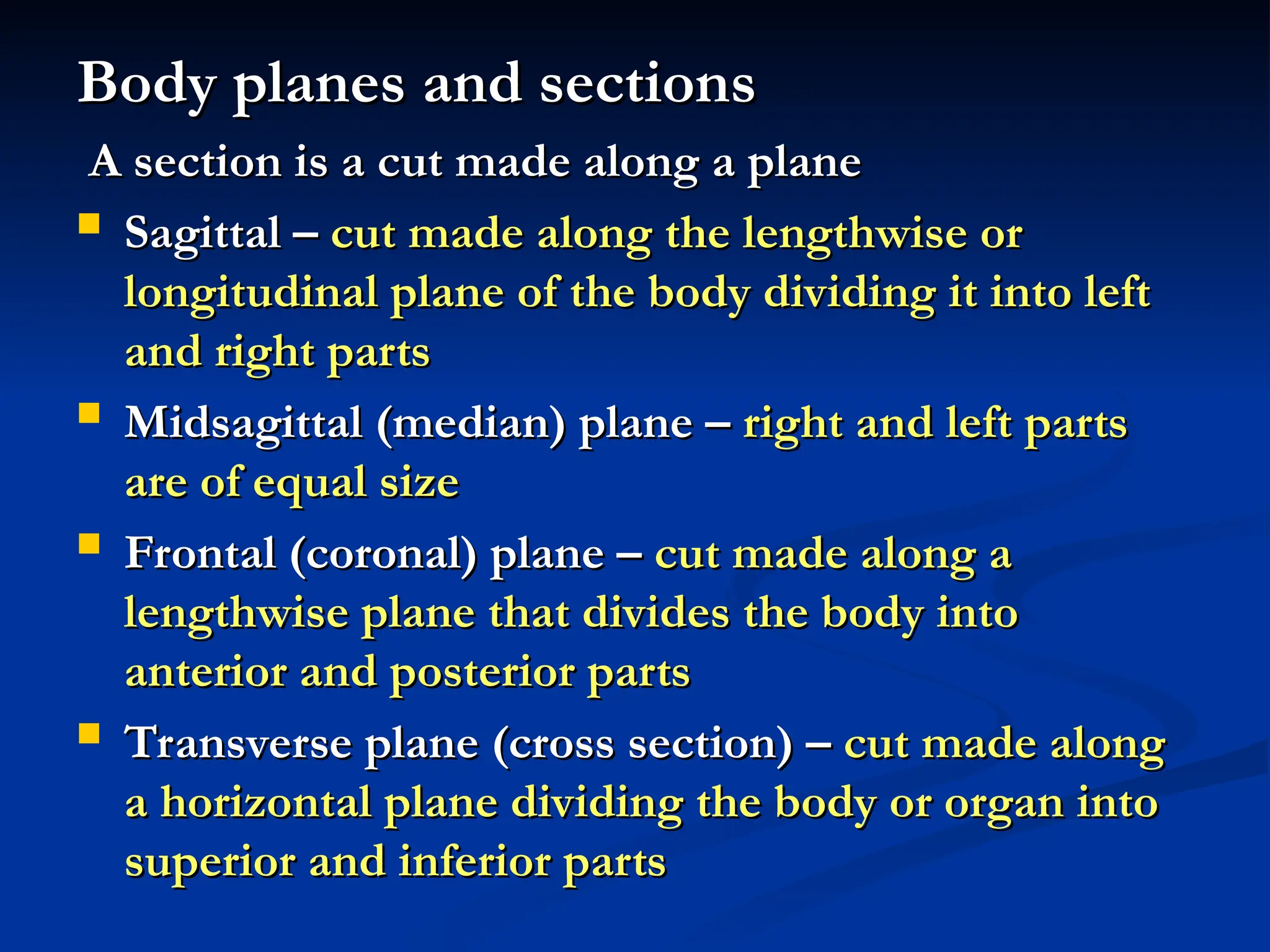 Body planes and sections
Body planes and sections
A section is a cut made along a plane
A section is a cut made along a plane
 Sagittal –
Sagittal – cut made along the lengthwise or
cut made along the lengthwise or
longitudinal plane of the body dividing it into left
longitudinal plane of the body dividing it into left
and right parts
and right parts
 Midsagittal (median) plane –
Midsagittal (median) plane – right and left parts
right and left parts
are of equal size
are of equal size
 Frontal (coronal) plane –
Frontal (coronal) plane – cut made along a
cut made along a
lengthwise plane that divides the body into
lengthwise plane that divides the body into
anterior and posterior parts
anterior and posterior parts
 Transverse plane (cross section) –
Transverse plane (cross section) – cut made along
cut made along
a horizontal plane dividing the body or organ into
a horizontal plane dividing the body or organ into
superior and inferior parts
superior and inferior parts
 