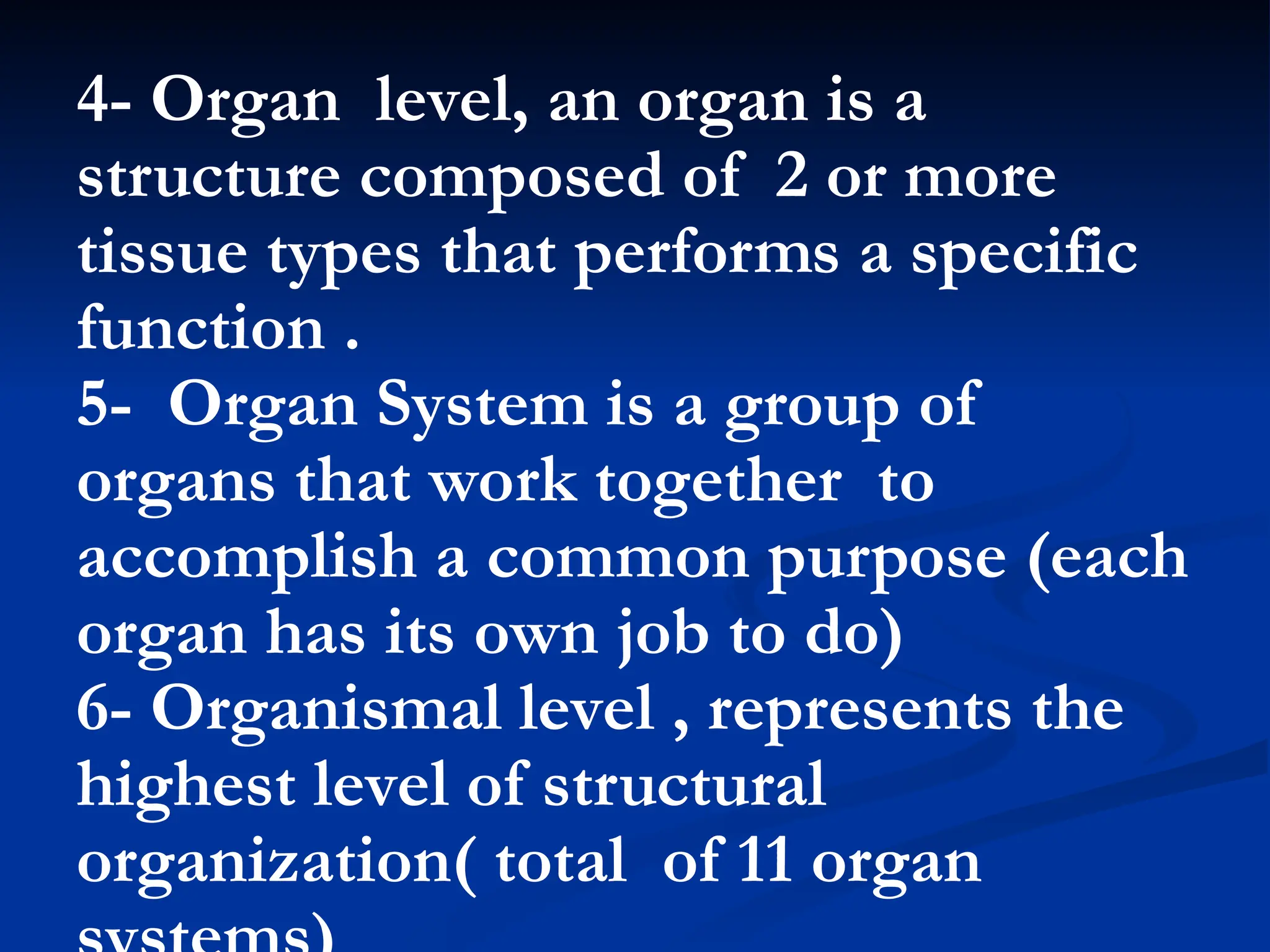 4- Organ level, an organ is a
structure composed of 2 or more
tissue types that performs a specific
function .
5- Organ System is a group of
organs that work together to
accomplish a common purpose (each
organ has its own job to do)
6- Organismal level , represents the
highest level of structural
organization( total of 11 organ
 