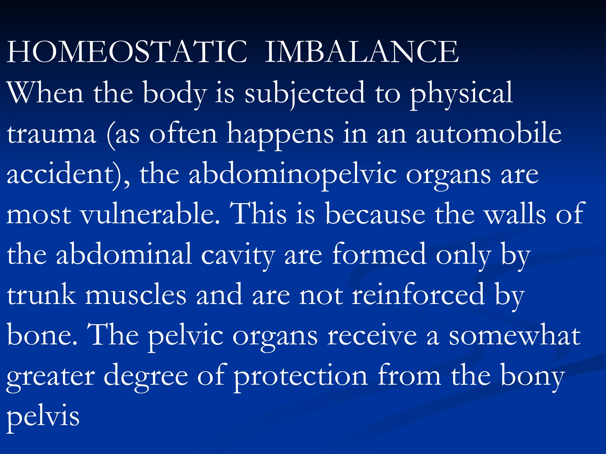 HOMEOSTATIC IMBALANCE
When the body is subjected to physical
trauma (as often happens in an automobile
accident), the abdominopelvic organs are
most vulnerable. This is because the walls of
the abdominal cavity are formed only by
trunk muscles and are not reinforced by
bone. The pelvic organs receive a somewhat
greater degree of protection from the bony
pelvis
 