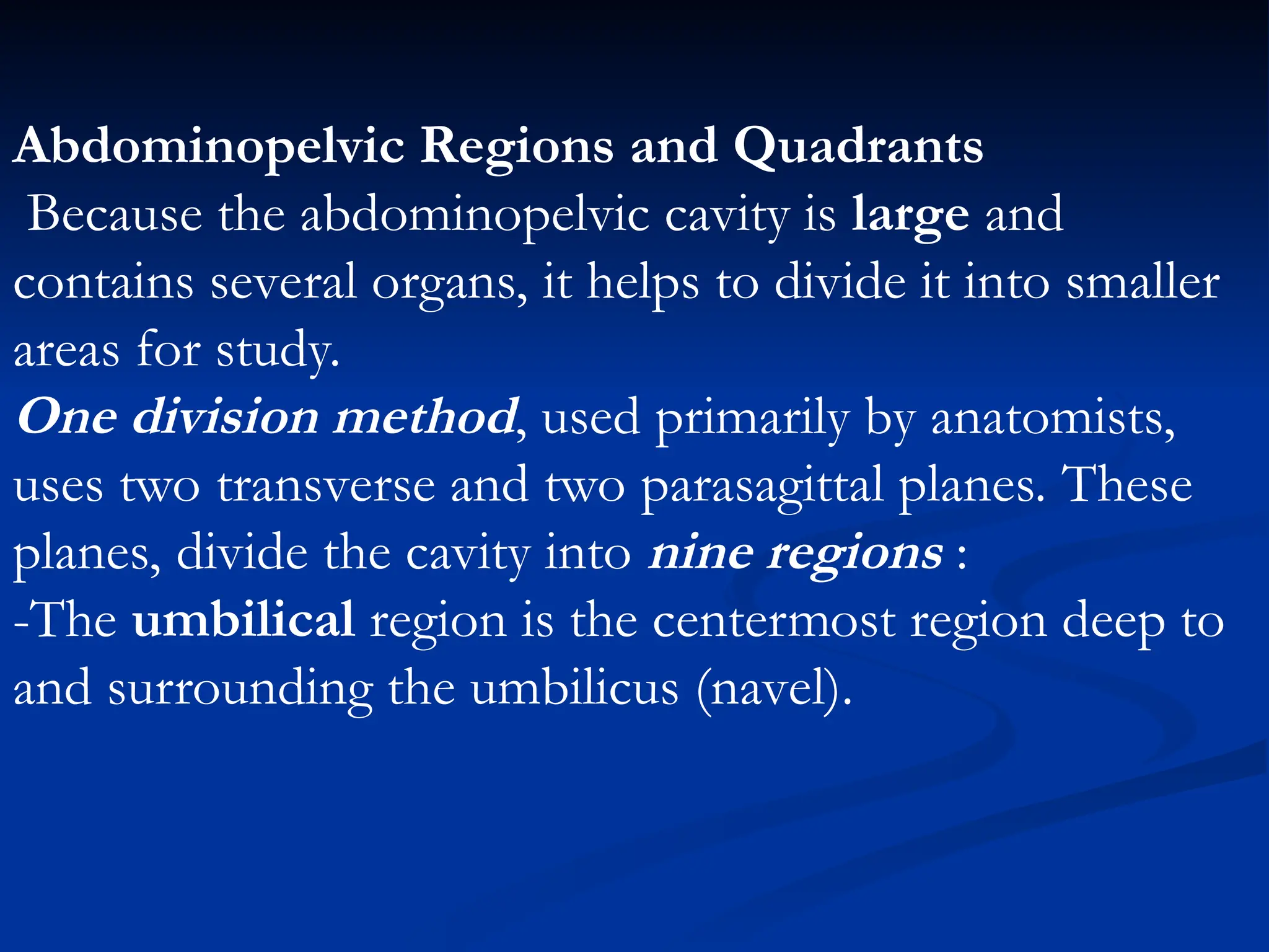 Abdominopelvic Regions and Quadrants
Because the abdominopelvic cavity is large and
contains several organs, it helps to divide it into smaller
areas for study.
One division method, used primarily by anatomists,
uses two transverse and two parasagittal planes. These
planes, divide the cavity into nine regions :
-The umbilical region is the centermost region deep to
and surrounding the umbilicus (navel).
 