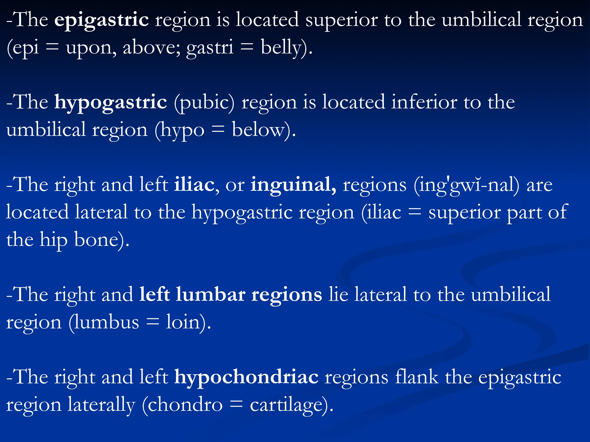 -The epigastric region is located superior to the umbilical region
(epi = upon, above; gastri = belly).
-The hypogastric (pubic) region is located inferior to the
umbilical region (hypo = below).
-The right and left iliac, or inguinal, regions (ing′gwĭ-nal) are
located lateral to the hypogastric region (iliac = superior part of
the hip bone).
-The right and left lumbar regions lie lateral to the umbilical
region (lumbus = loin).
-The right and left hypochondriac regions flank the epigastric
region laterally (chondro = cartilage).
 