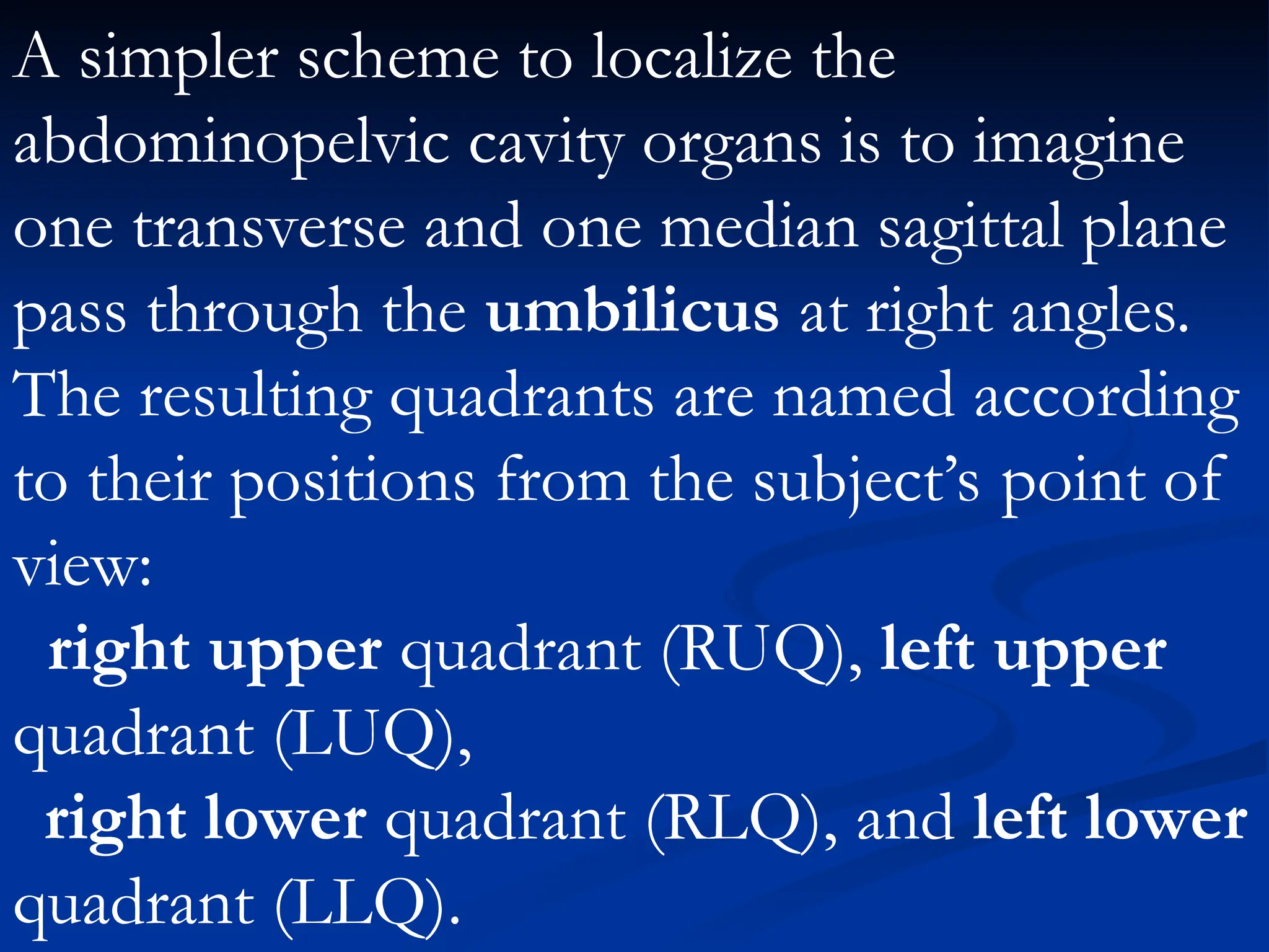 A simpler scheme to localize the
abdominopelvic cavity organs is to imagine
one transverse and one median sagittal plane
pass through the umbilicus at right angles.
The resulting quadrants are named according
to their positions from the subject’s point of
view:
right upper quadrant (RUQ), left upper
quadrant (LUQ),
right lower quadrant (RLQ), and left lower
quadrant (LLQ).
 