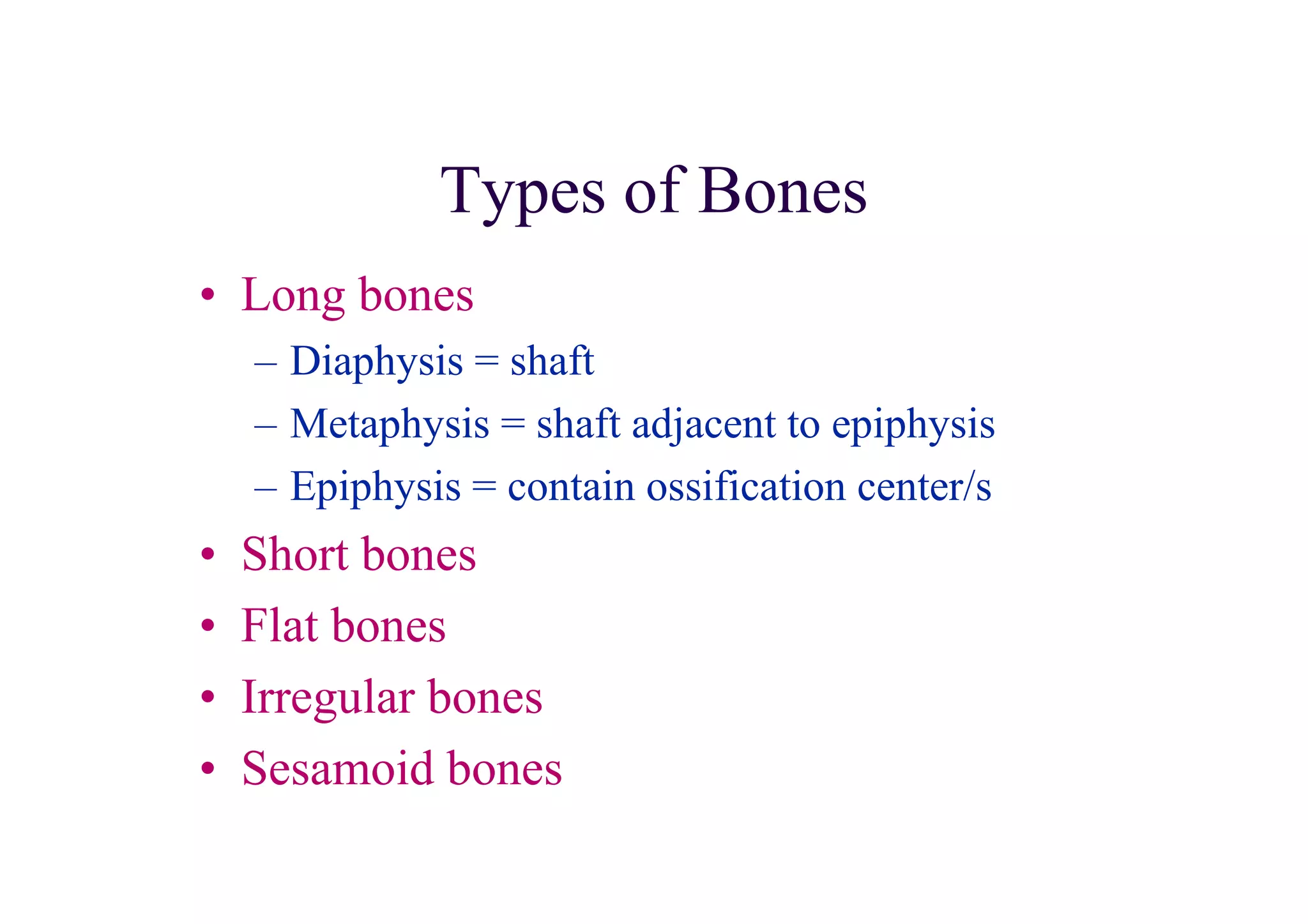 Types of Bones
• Long bones
    – Diaphysis = shaft
    – Metaphysis = shaft adjacent to epiphysis
    – Epiphysis = contain ossification center/s
•   Short bones
•   Flat bones
•   Irregular bones
•   Sesamoid bones
 