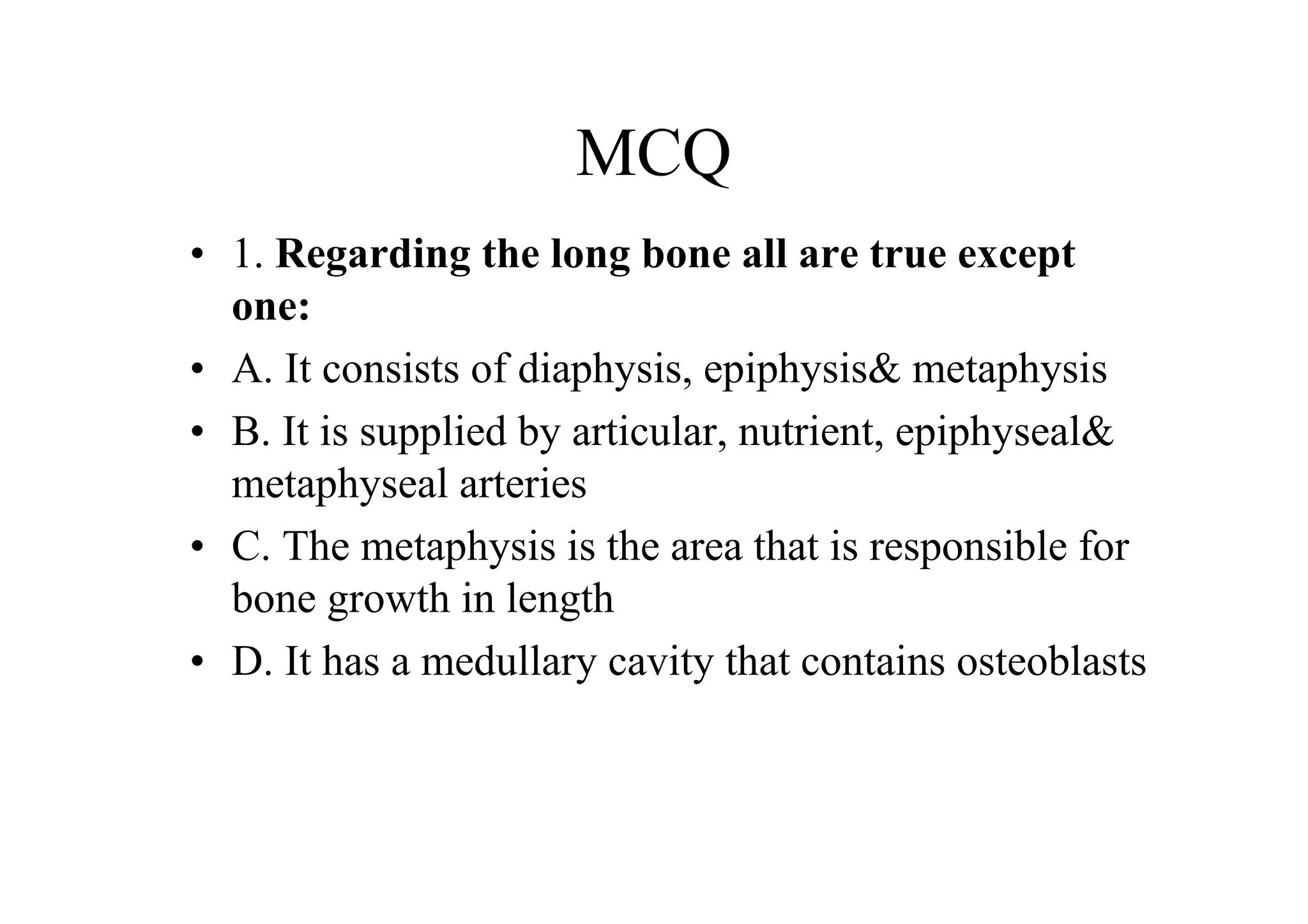 MCQ
• 1. Regarding the long bone all are true except
  one:
• A. It consists of diaphysis, epiphysis& metaphysis
• B. It is supplied by articular, nutrient, epiphyseal&
  metaphyseal arteries
• C. The metaphysis is the area that is responsible for
  bone growth in length
• D. It has a medullary cavity that contains osteoblasts
 