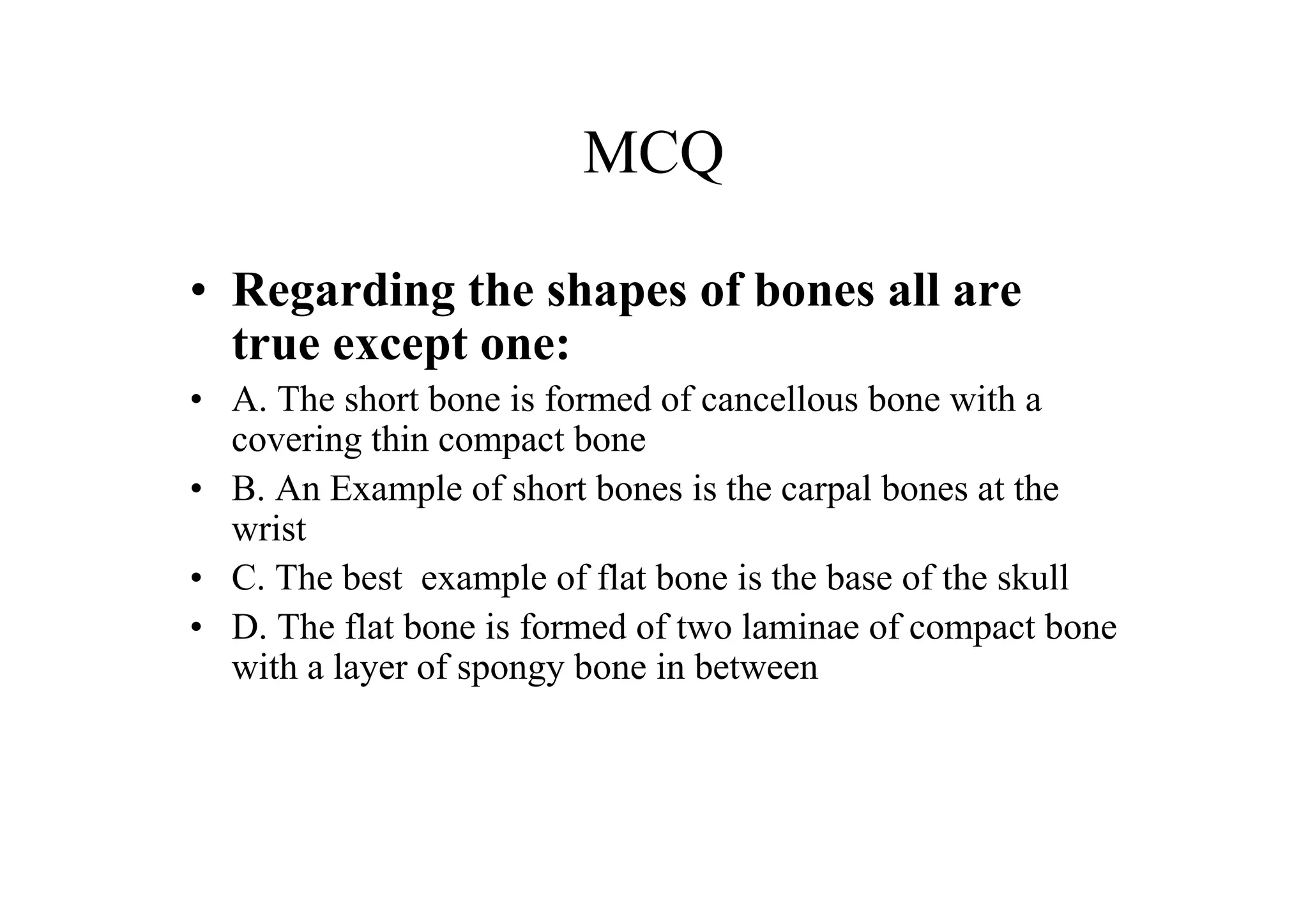 MCQ

• Regarding the shapes of bones all are
  true except one:
• A. The short bone is formed of cancellous bone with a
  covering thin compact bone
• B. An Example of short bones is the carpal bones at the
  wrist
• C. The best example of flat bone is the base of the skull
• D. The flat bone is formed of two laminae of compact bone
  with a layer of spongy bone in between
 