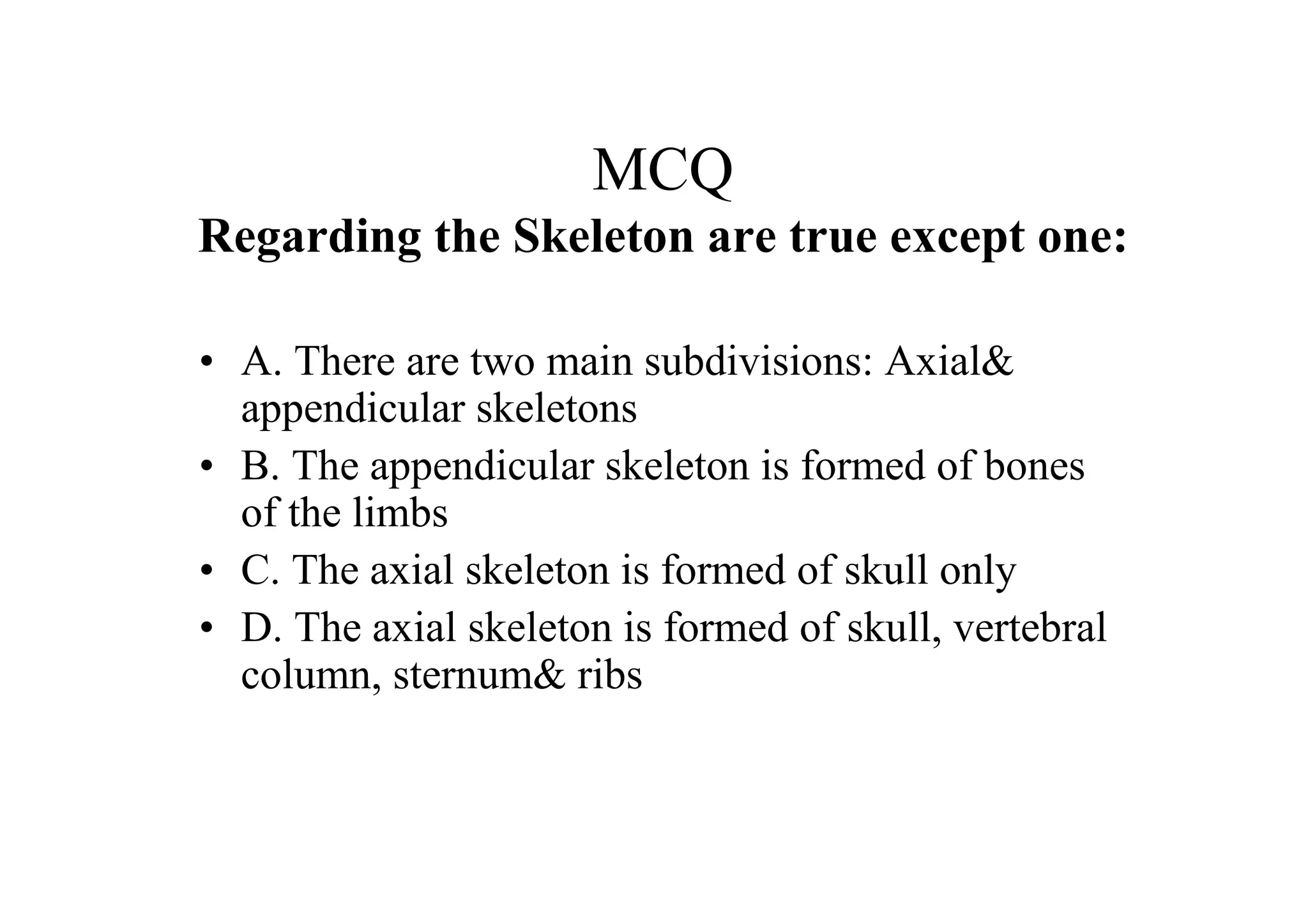 MCQ
Regarding the Skeleton are true except one:

• A. There are two main subdivisions: Axial&
  appendicular skeletons
• B. The appendicular skeleton is formed of bones
  of the limbs
• C. The axial skeleton is formed of skull only
• D. The axial skeleton is formed of skull, vertebral
  column, sternum& ribs
 