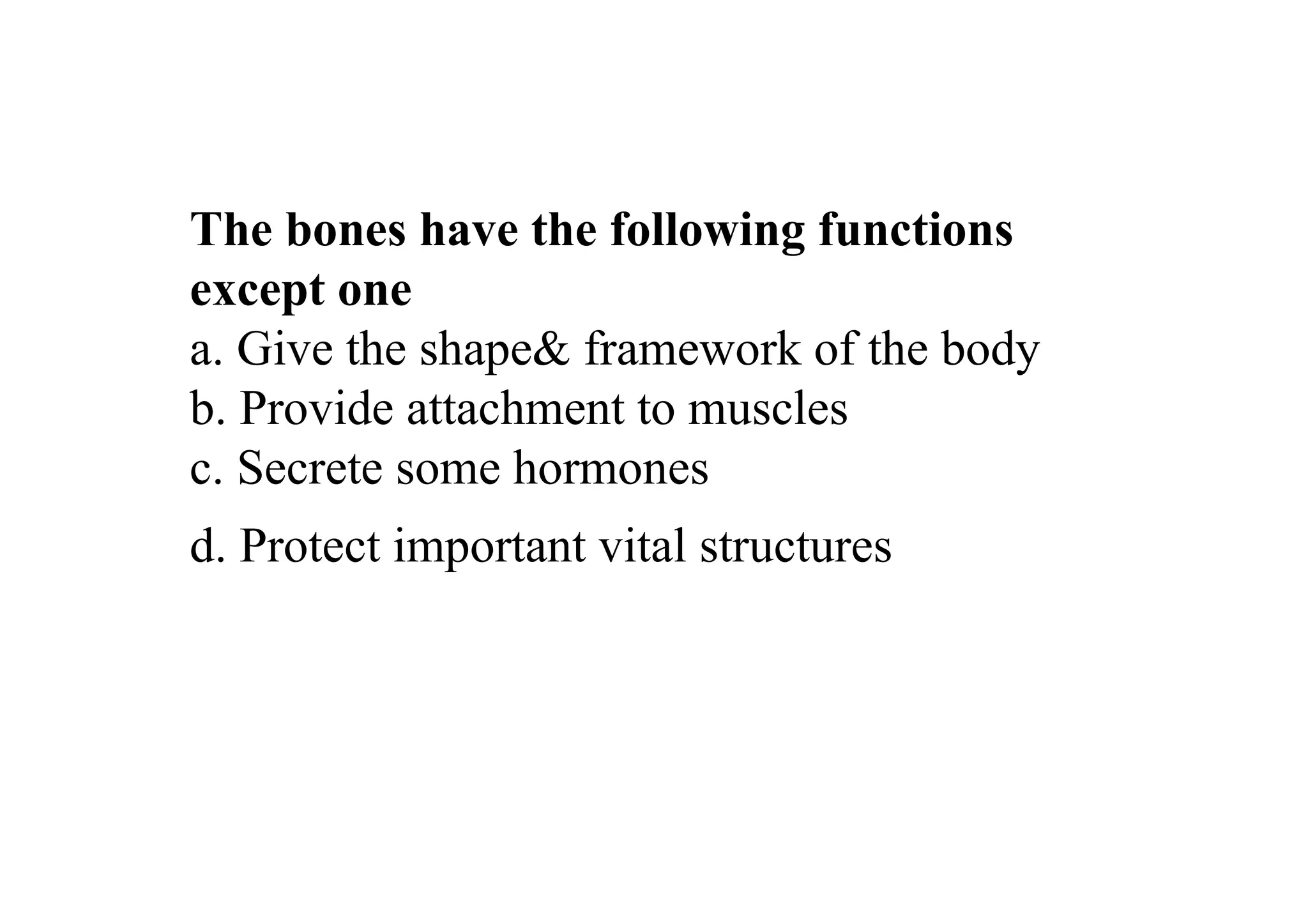 The bones have the following functions
except one
a. Give the shape& framework of the body
b. Provide attachment to muscles
c. Secrete some hormones
d. Protect important vital structures
 