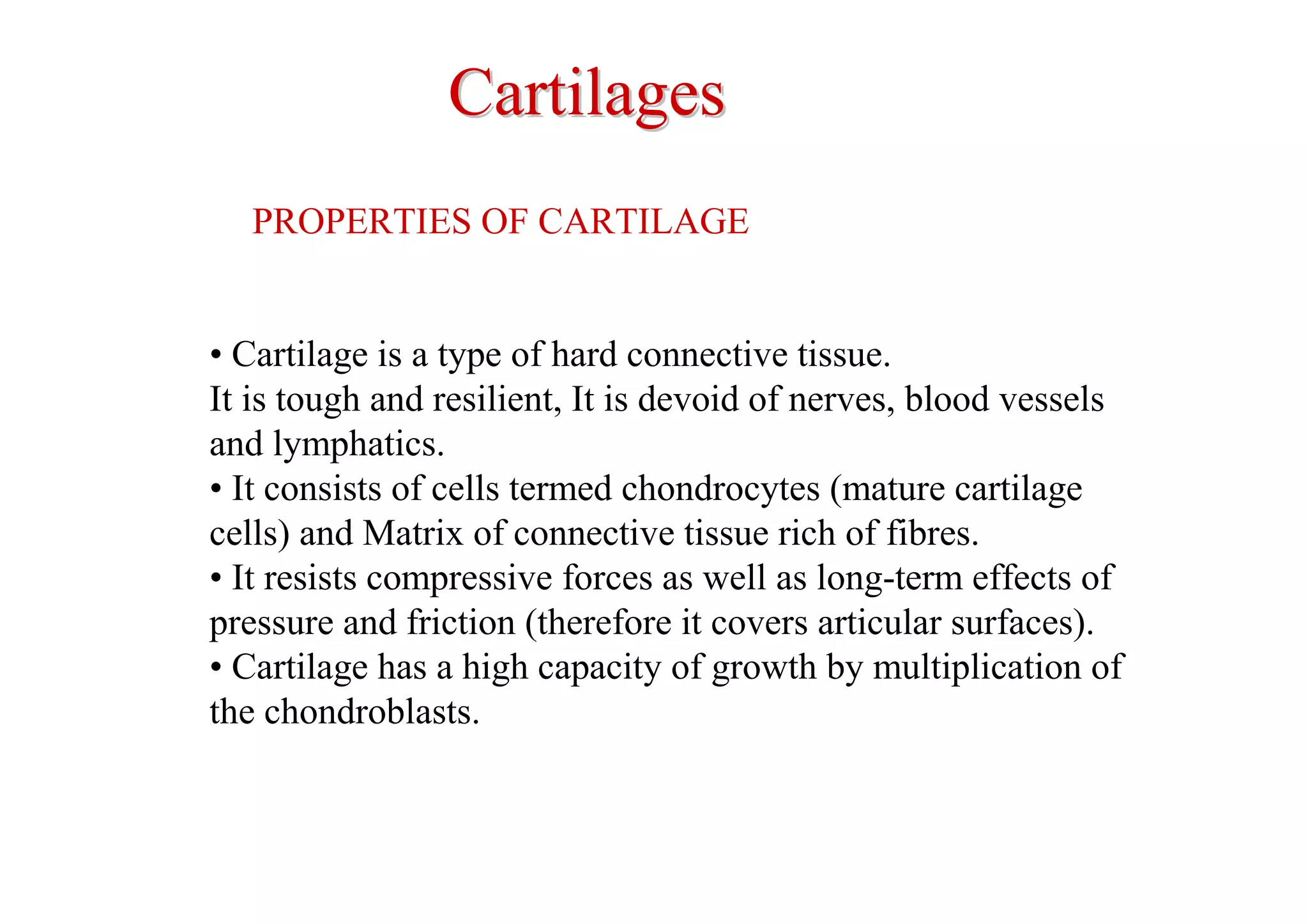 Cartilages
   PROPERTIES OF CARTILAGE


• Cartilage is a type of hard connective tissue.
It is tough and resilient, It is devoid of nerves, blood vessels
and lymphatics.
• It consists of cells termed chondrocytes (mature cartilage
cells) and Matrix of connective tissue rich of fibres.
• It resists compressive forces as well as long-term effects of
pressure and friction (therefore it covers articular surfaces).
• Cartilage has a high capacity of growth by multiplication of
the chondroblasts.
 