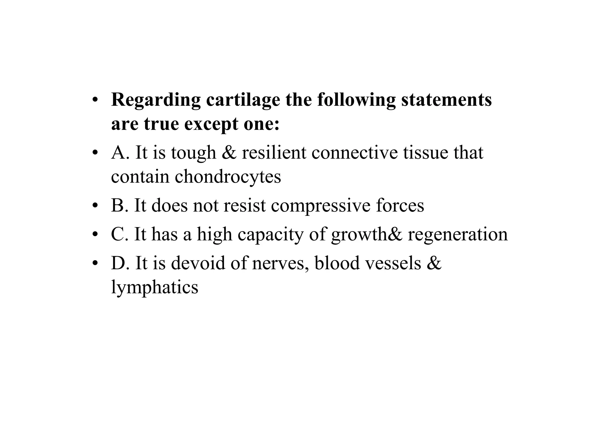 • Regarding cartilage the following statements
  are true except one:
• A. It is tough & resilient connective tissue that
  contain chondrocytes
• B. It does not resist compressive forces
• C. It has a high capacity of growth& regeneration
• D. It is devoid of nerves, blood vessels &
  lymphatics
 