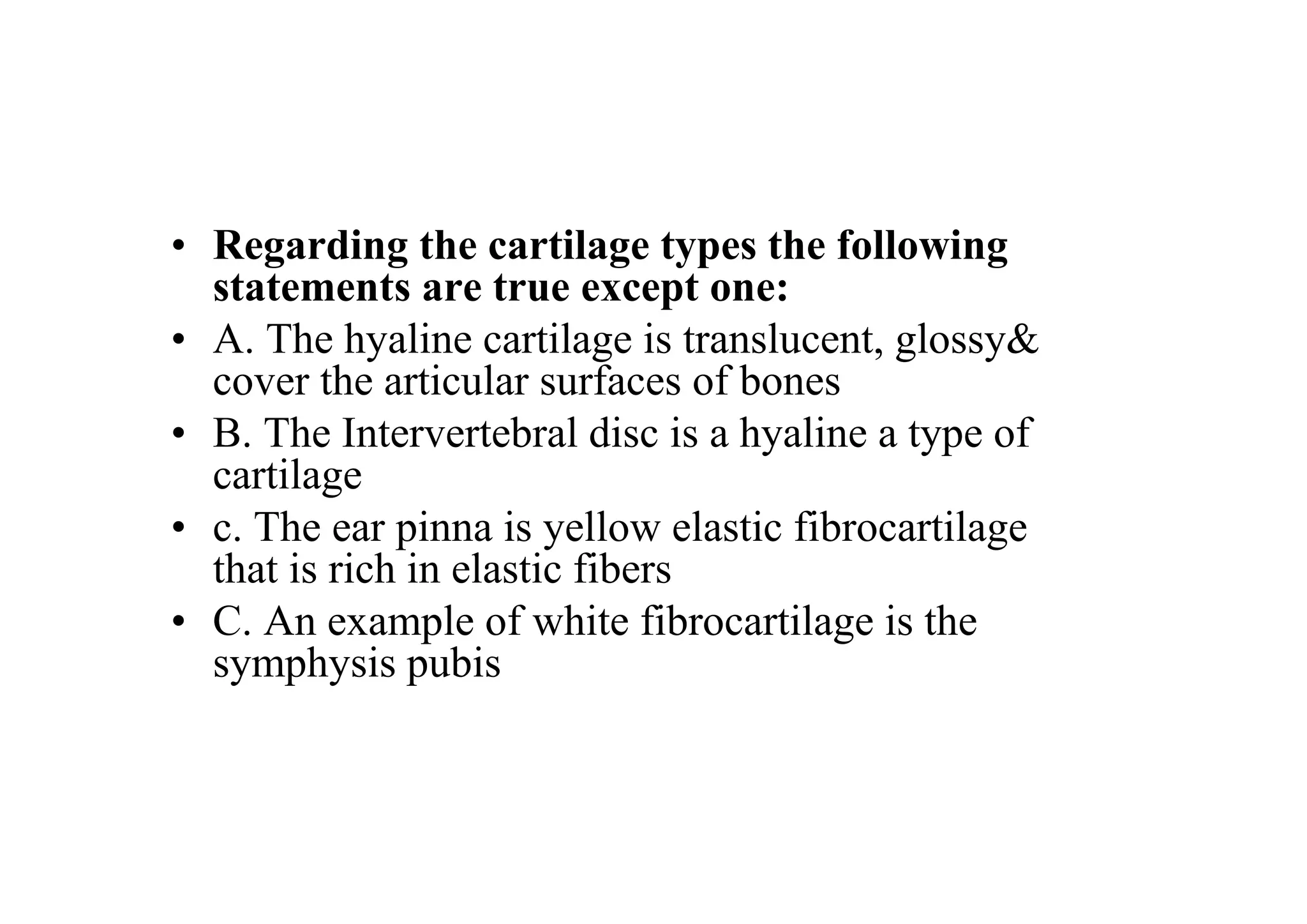 • Regarding the cartilage types the following
  statements are true except one:
• A. The hyaline cartilage is translucent, glossy&
  cover the articular surfaces of bones
• B. The Intervertebral disc is a hyaline a type of
  cartilage
• c. The ear pinna is yellow elastic fibrocartilage
  that is rich in elastic fibers
• C. An example of white fibrocartilage is the
  symphysis pubis
 