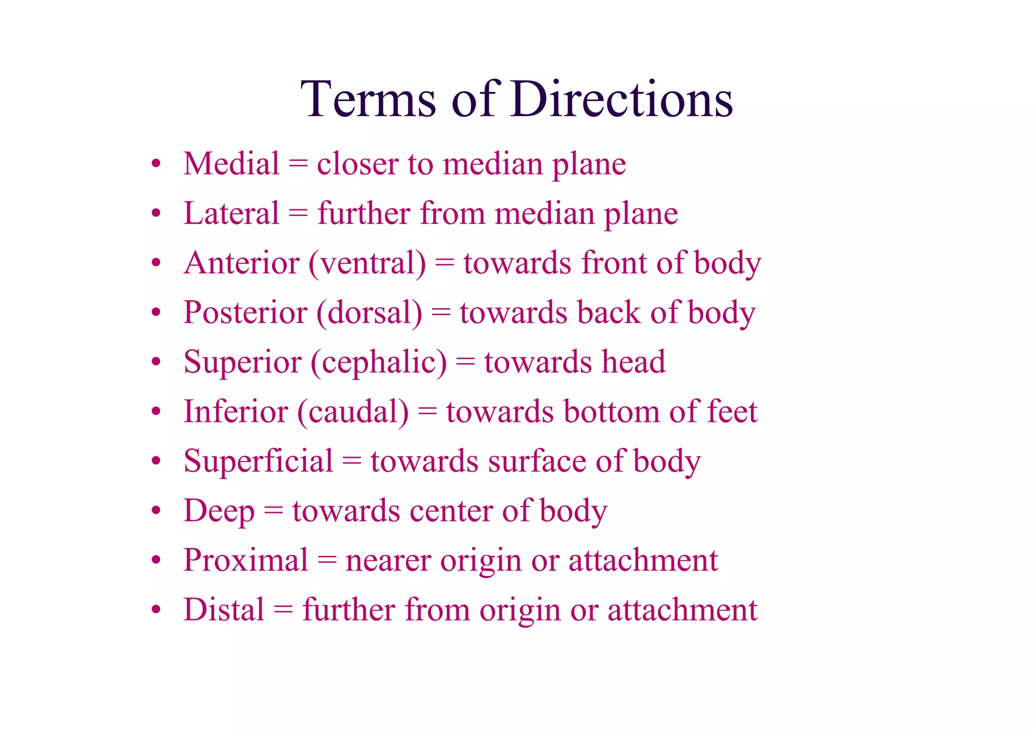 Terms of Directions
•   Medial = closer to median plane
•   Lateral = further from median plane
•   Anterior (ventral) = towards front of body
•   Posterior (dorsal) = towards back of body
•   Superior (cephalic) = towards head
•   Inferior (caudal) = towards bottom of feet
•   Superficial = towards surface of body
•   Deep = towards center of body
•   Proximal = nearer origin or attachment
•   Distal = further from origin or attachment
 