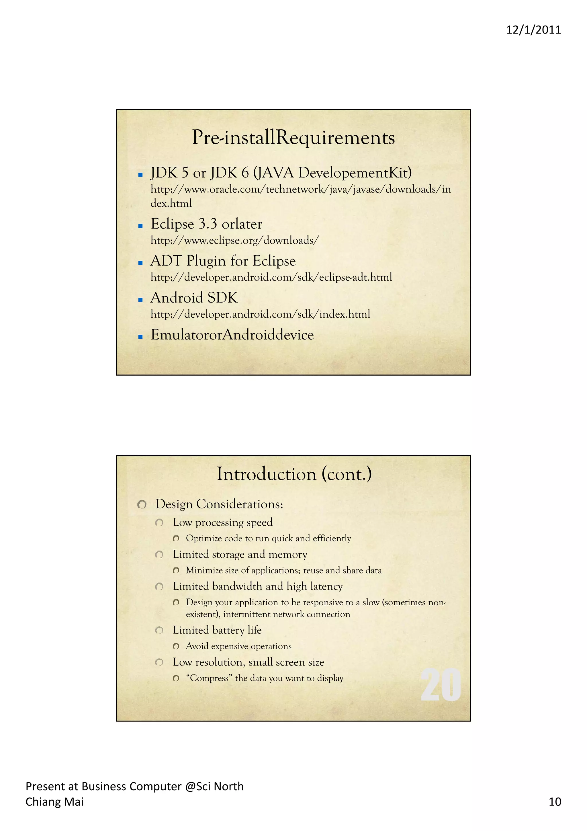 12/1/2011




                              Pre-installRequirements
                      JDK 5 or JDK 6 (JAVA DevelopementKit)
                      http://www.oracle.com/technetwork/java/javase/downloads/in
                      dex.html
                      Eclipse 3.3 orlater
                      http://www.eclipse.org/downloads/
                      ADT Plugin for Eclipse
                      http://developer.android.com/sdk/eclipse-adt.html
                      Android SDK
                      http://developer.android.com/sdk/index.html
                      EmulatororAndroiddevice




                                    Introduction (cont.)
                       Design Considerations:
                          Low processing speed
                             Optimize code to run quick and efficiently
                          Limited storage and memory
                             Minimize size of applications; reuse and share data
                          Limited bandwidth and high latency
                             Design your application to be responsive to a slow (sometimes non-
                             existent), intermittent network connection
                          Limited battery life
                             Avoid expensive operations
                          Low resolution, small screen size
                             “Compress” the data you want to display




Present at Business Computer @Sci North
Chiang Mai                                                                                              10
 