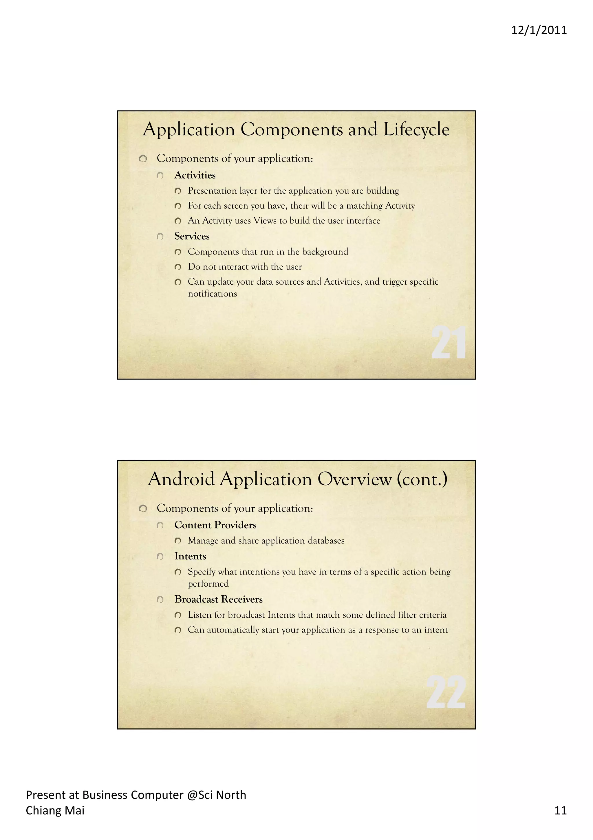 12/1/2011




                    Application Components and Lifecycle
                       Components of your application:
                          Activities
                             Presentation layer for the application you are building
                             For each screen you have, their will be a matching Activity
                             An Activity uses Views to build the user interface
                          Services
                             Components that run in the background
                             Do not interact with the user
                             Can update your data sources and Activities, and trigger specific
                             notifications




                     Android Application Overview (cont.)
                       Components of your application:
                          Content Providers
                             Manage and share application databases
                          Intents
                             Specify what intentions you have in terms of a specific action being
                             performed
                          Broadcast Receivers
                             Listen for broadcast Intents that match some defined filter criteria
                             Can automatically start your application as a response to an intent




Present at Business Computer @Sci North
Chiang Mai                                                                                                11
 