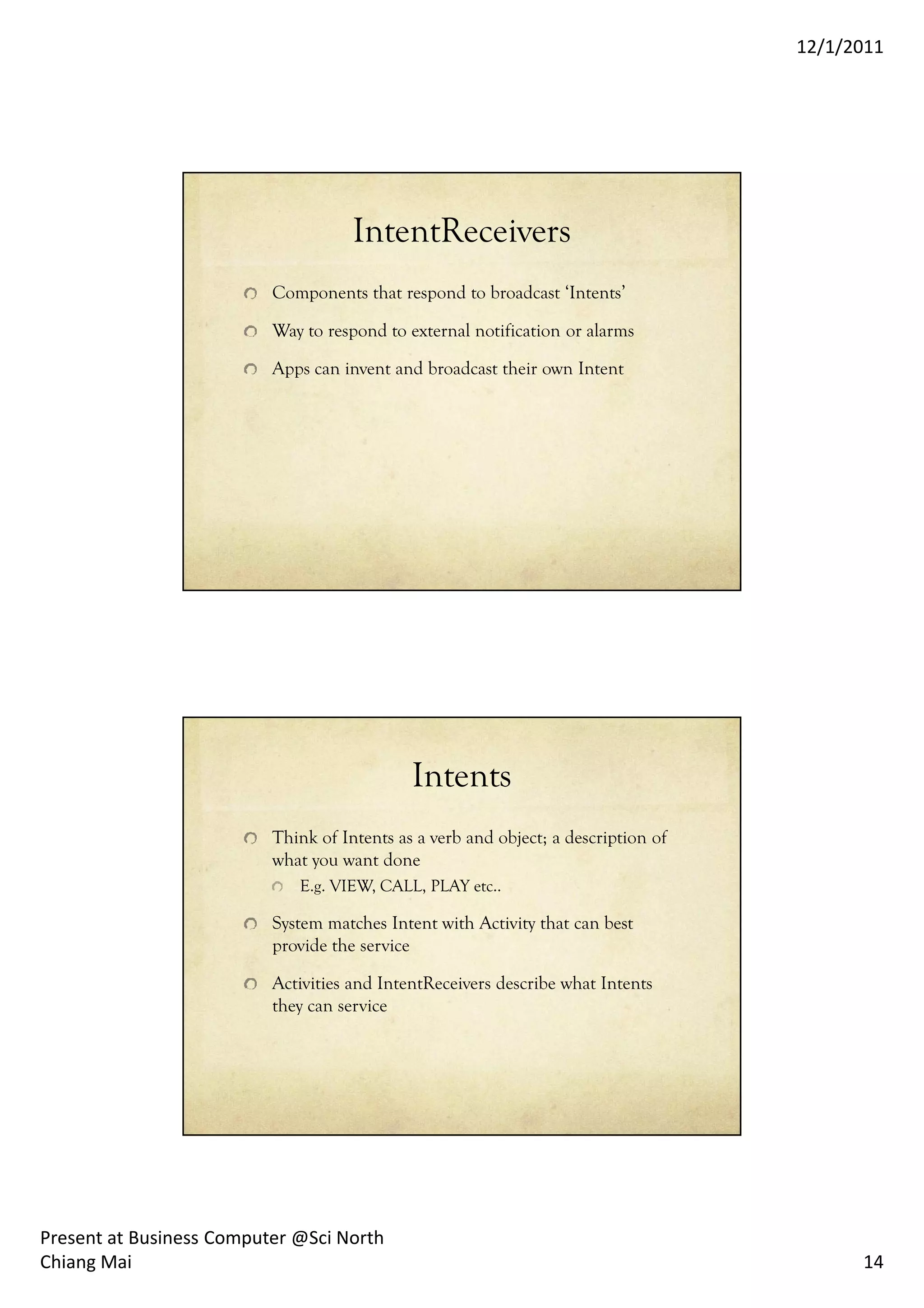 12/1/2011




                                     IntentReceivers
                          Components that respond to broadcast ‘Intents’

                          Way to respond to external notification or alarms

                          Apps can invent and broadcast their own Intent




                                             Intents
                          Think of Intents as a verb and object; a description of
                          what you want done
                             E.g. VIEW, CALL, PLAY etc..

                          System matches Intent with Activity that can best
                          provide the service

                          Activities and IntentReceivers describe what Intents
                          they can service




Present at Business Computer @Sci North
Chiang Mai                                                                                14
 