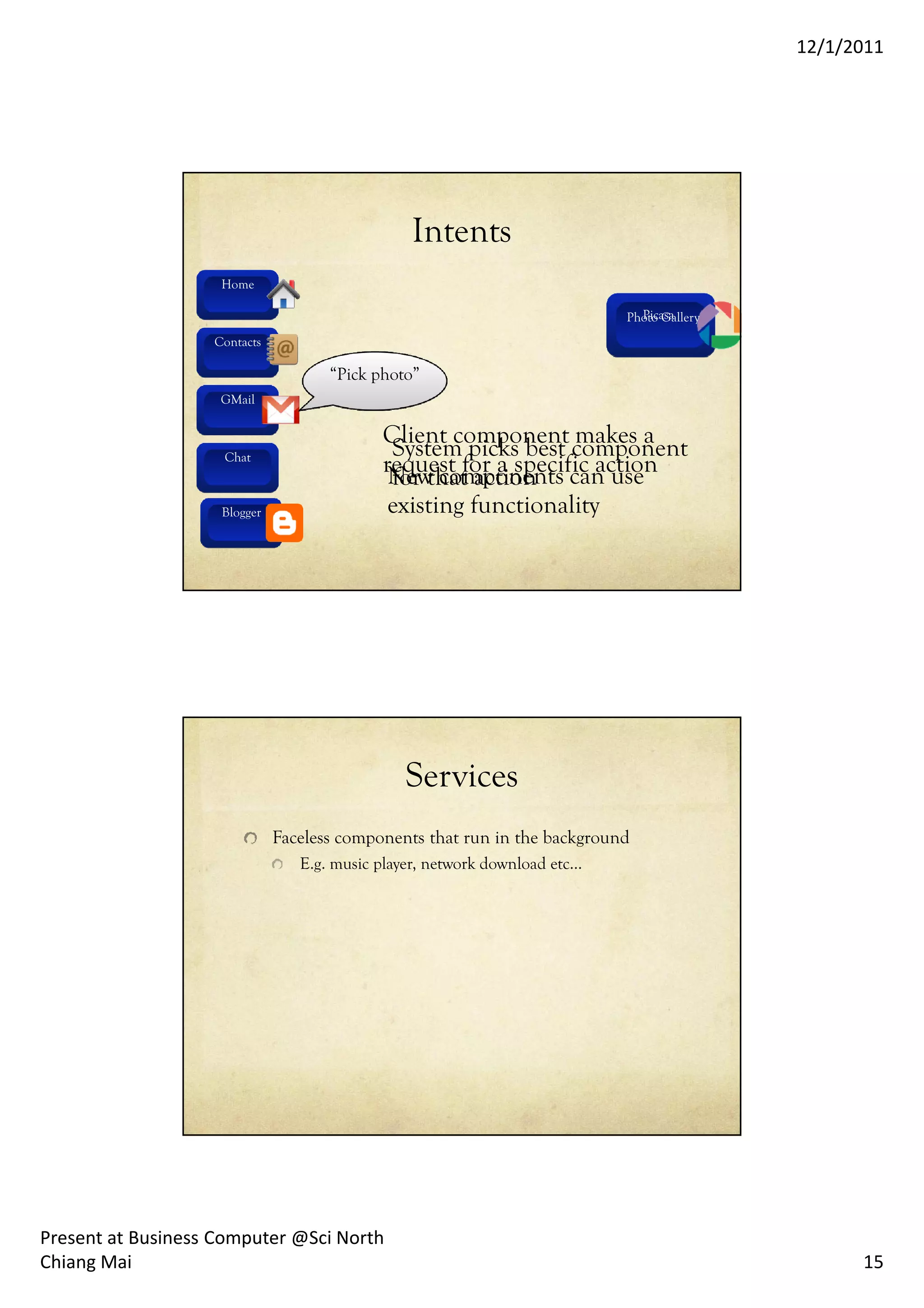 12/1/2011




                                                Intents
                    Home

                                                                              Picasa
                                                                            Photo Gallery
                   Contacts

                                     “Pick photo”
                    GMail

                                            Client component makes a
                     Chat                    System picks best component
                                            request for a specific action
                                             New components can use
                                             for that action
                    Blogger
                    Blogger
                                             existing functionality




                                               Services
                              Faceless components that run in the background
                                 E.g. music player, network download etc…




Present at Business Computer @Sci North
Chiang Mai                                                                                        15
 