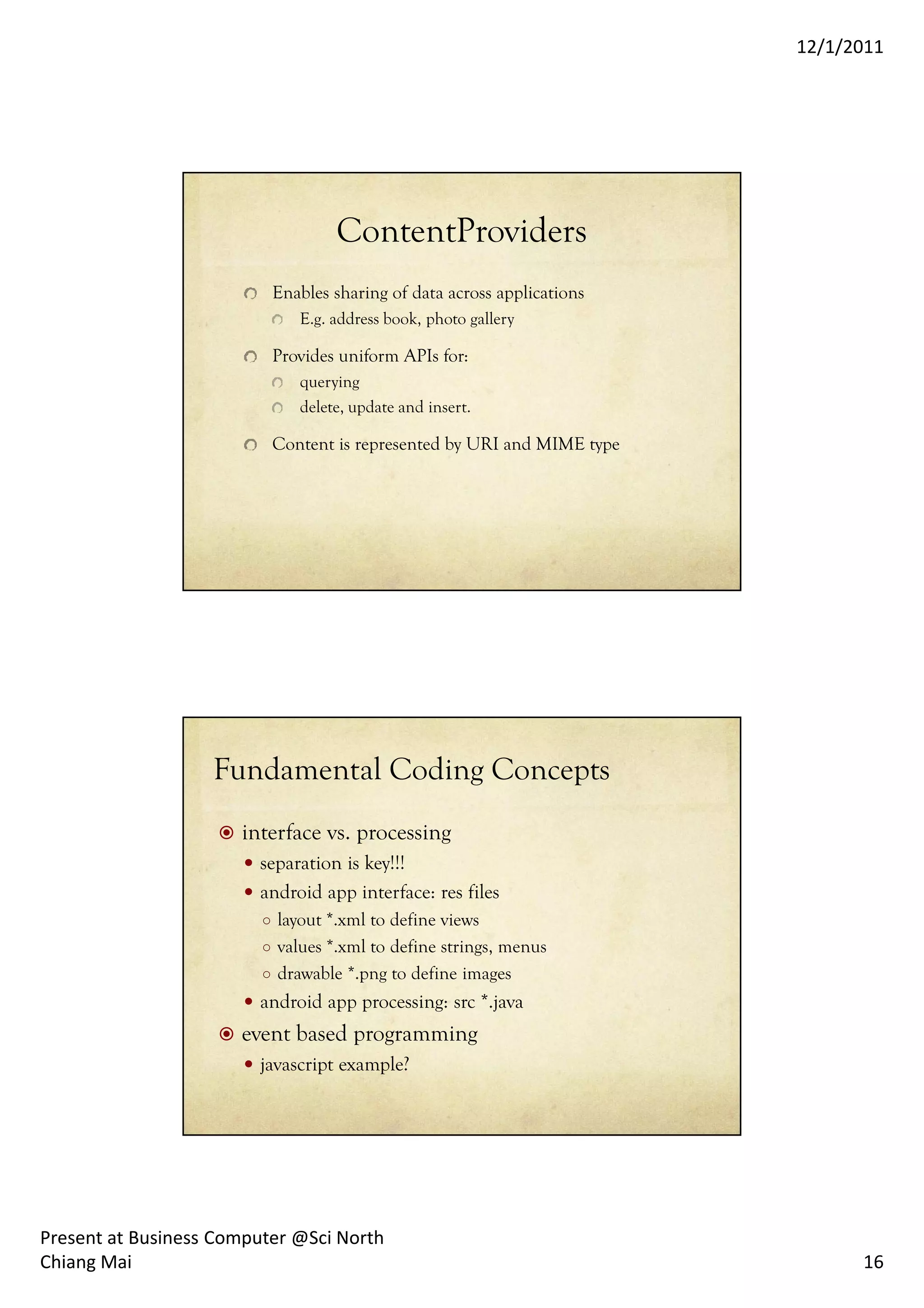 12/1/2011




                                   ContentProviders
                          Enables sharing of data across applications
                              E.g. address book, photo gallery

                          Provides uniform APIs for:
                              querying
                              delete, update and insert.

                          Content is represented by URI and MIME type




                   Fundamental Coding Concepts
                      interface vs. processing
                        separation is key!!!
                        android app interface: res files
                         ○ layout *.xml to define views
                         ○ values *.xml to define strings, menus
                         ○ drawable *.png to define images
                        android app processing: src *.java
                      event based programming
                        javascript example?




Present at Business Computer @Sci North
Chiang Mai                                                                    16
 