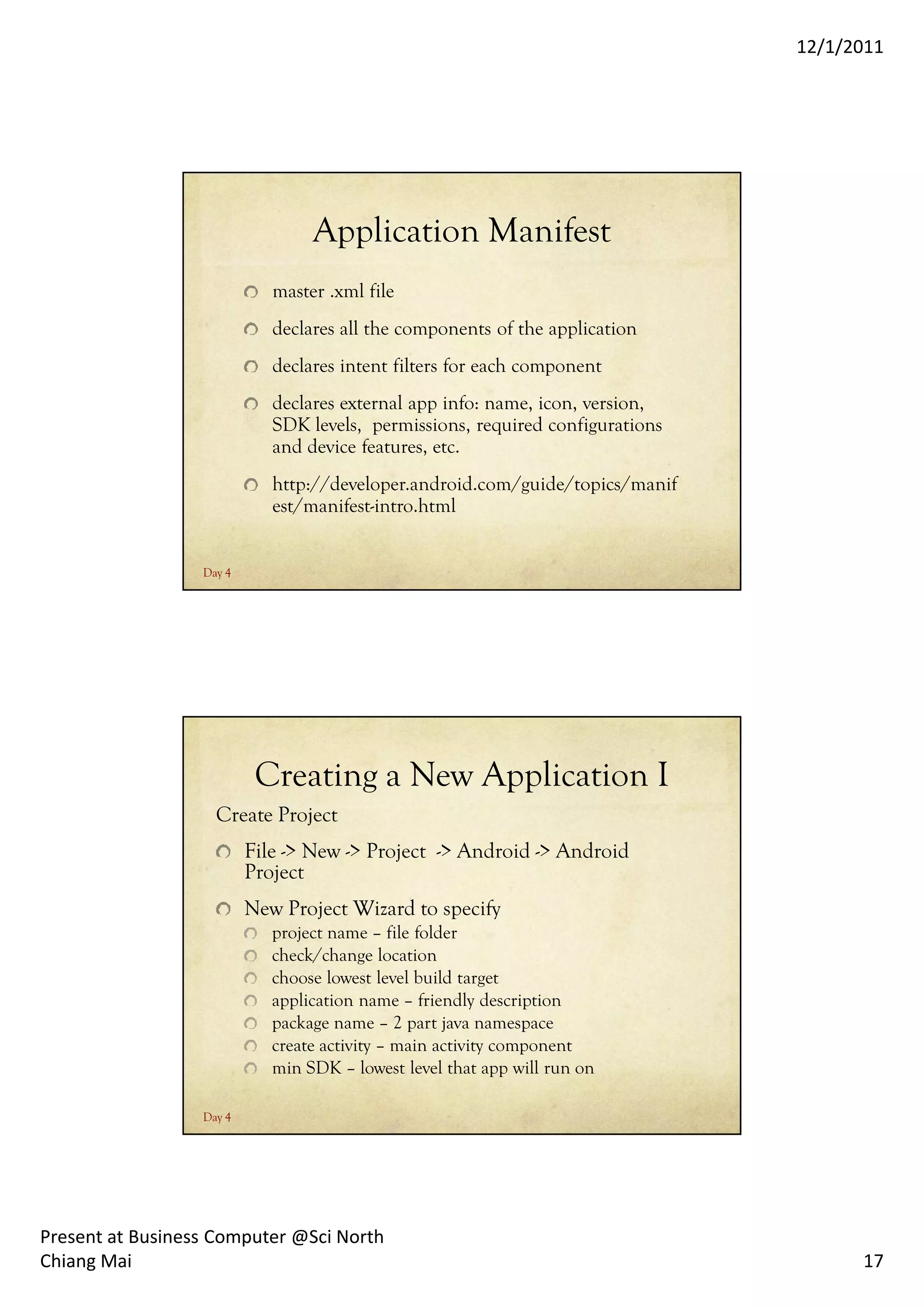 12/1/2011




                                  Application Manifest
                             master .xml file
                             declares all the components of the application
                             declares intent filters for each component
                             declares external app info: name, icon, version,
                             SDK levels, permissions, required configurations
                             and device features, etc.
                             http://developer.android.com/guide/topics/manif
                             est/manifest-intro.html


                  Day 4




                           Creating a New Application I
                    Create Project
                          File -> New -> Project -> Android -> Android
                          Project
                          New Project Wizard to specify
                             project name – file folder
                             check/change location
                             choose lowest level build target
                             application name – friendly description
                             package name – 2 part java namespace
                             create activity – main activity component
                             min SDK – lowest level that app will run on

                  Day 4




Present at Business Computer @Sci North
Chiang Mai                                                                            17
 