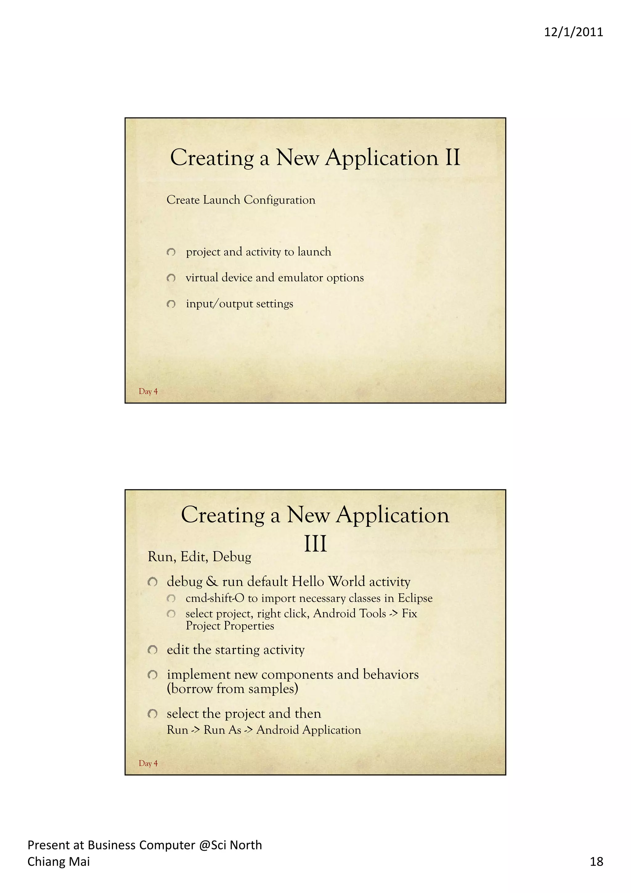 12/1/2011




                          Creating a New Application II
                          Create Launch Configuration



                             project and activity to launch

                             virtual device and emulator options

                             input/output settings




                  Day 4




                         Creating a New Application
                    Run, Edit, Debug
                                     III
                          debug & run default Hello World activity
                             cmd-shift-O to import necessary classes in Eclipse
                             select project, right click, Android Tools -> Fix
                             Project Properties
                          edit the starting activity
                          implement new components and behaviors
                          (borrow from samples)
                          select the project and then
                          Run -> Run As -> Android Application

                  Day 4




Present at Business Computer @Sci North
Chiang Mai                                                                              18
 