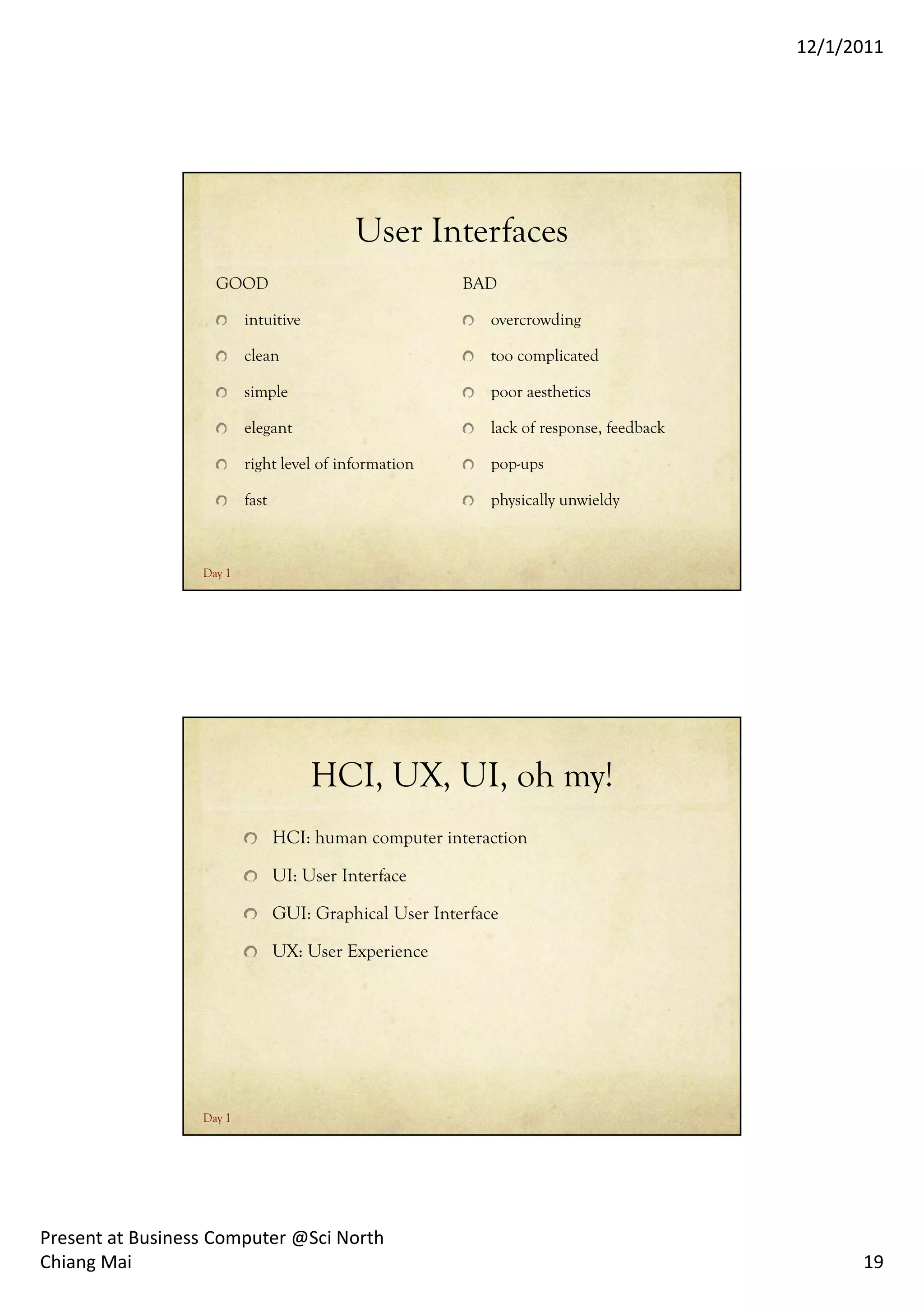 12/1/2011




                                            User Interfaces
                    GOOD                                 BAD

                          intuitive                          overcrowding

                          clean                              too complicated

                          simple                             poor aesthetics

                          elegant                            lack of response, feedback

                          right level of information         pop-ups

                          fast                               physically unwieldy



                  Day 1




                                      HCI, UX, UI, oh my!
                                 HCI: human computer interaction

                                 UI: User Interface

                                 GUI: Graphical User Interface

                                 UX: User Experience




                  Day 1




Present at Business Computer @Sci North
Chiang Mai                                                                                      19
 