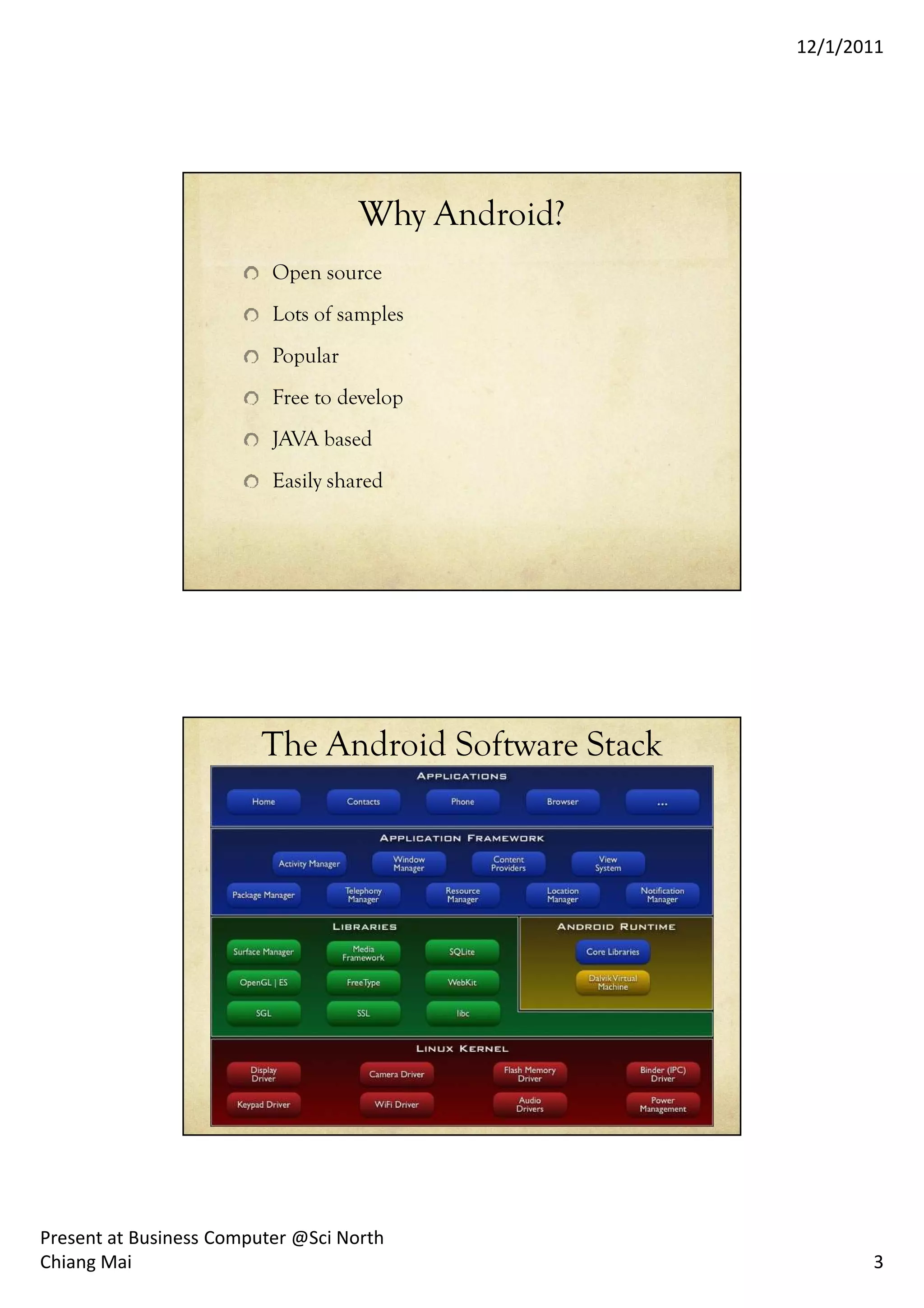 12/1/2011




                                    Why Android?
                          Open source
                          Lots of samples
                          Popular
                          Free to develop
                          JAVA based
                          Easily shared




                         The Android Software Stack




Present at Business Computer @Sci North
Chiang Mai                                                   3
 