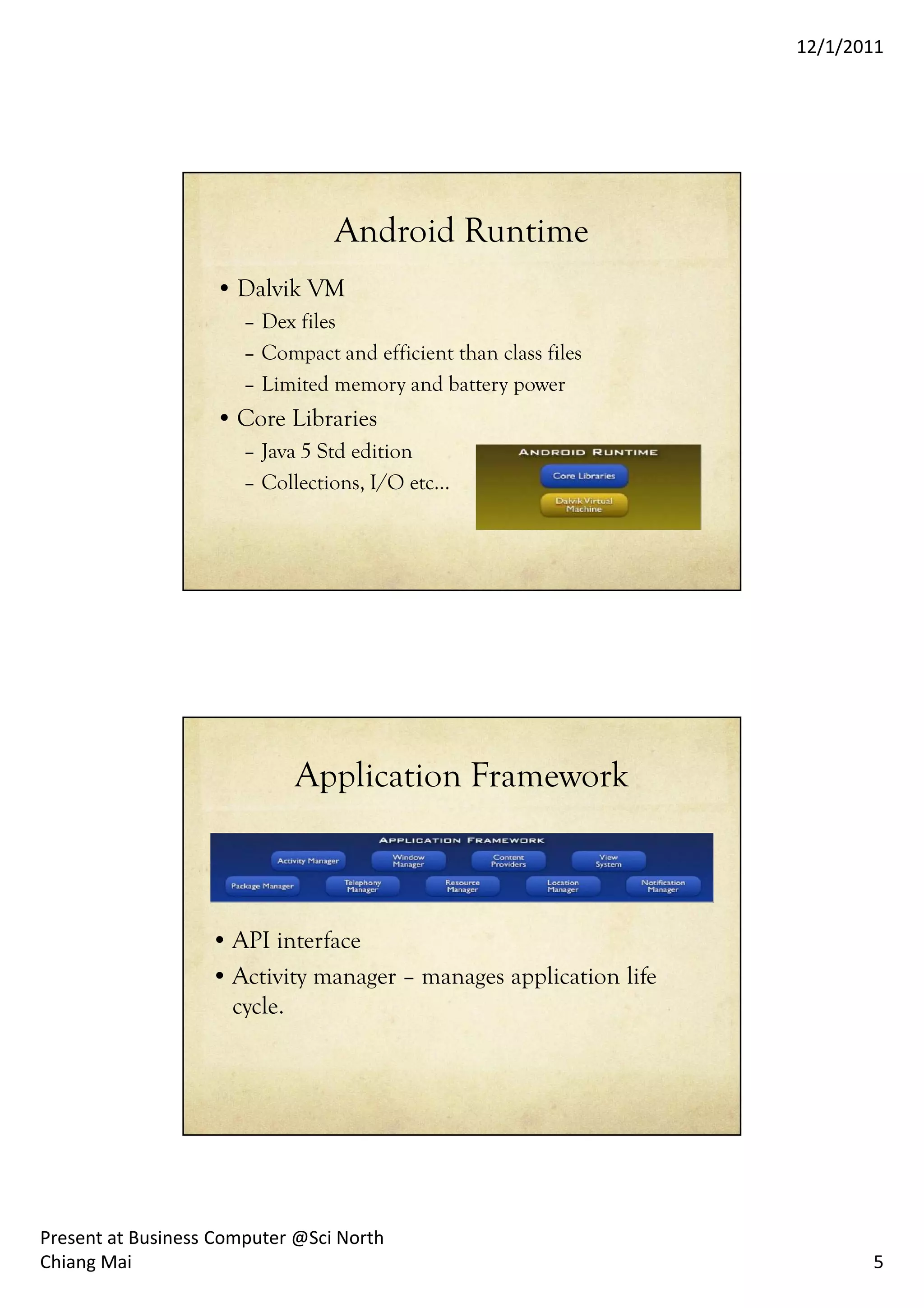 12/1/2011




                                 Android Runtime
                   • Dalvik VM
                       – Dex files
                       – Compact and efficient than class files
                       – Limited memory and battery power
                   • Core Libraries
                       – Java 5 Std edition
                       – Collections, I/O etc…




                             Application Framework



                   • API interface
                   • Activity manager – manages application life
                     cycle.




Present at Business Computer @Sci North
Chiang Mai                                                                5
 