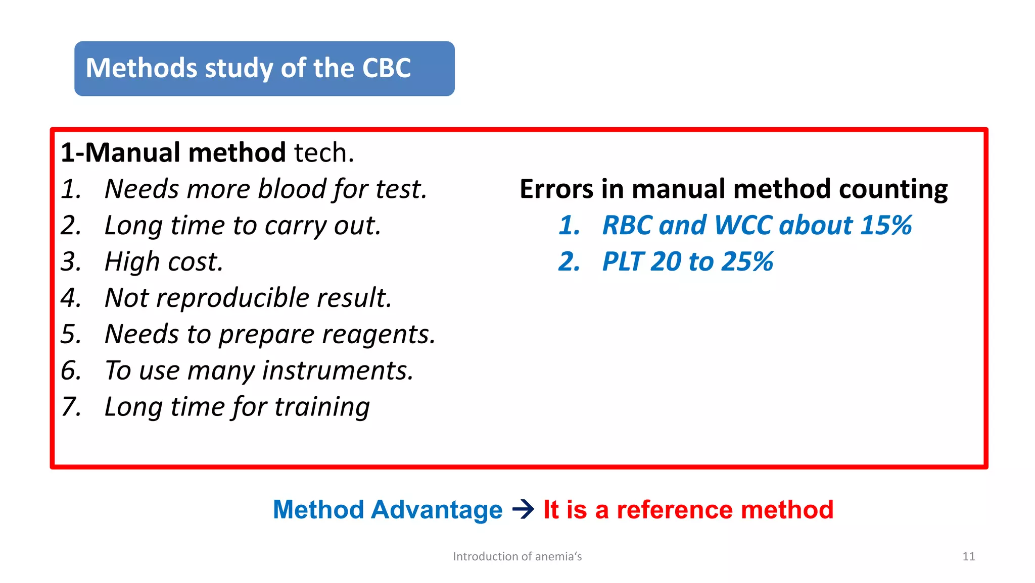 1-Manual method tech.
1. Needs more blood for test.
2. Long time to carry out.
3. High cost.
4. Not reproducible result.
5. Needs to prepare reagents.
6. To use many instruments.
7. Long time for training
Errors in manual method counting
1. RBC and WCC about 15%
2. PLT 20 to 25%
Method Advantage → It is a reference method
11
Introduction of anemia‘s
Methods study of the CBC
 