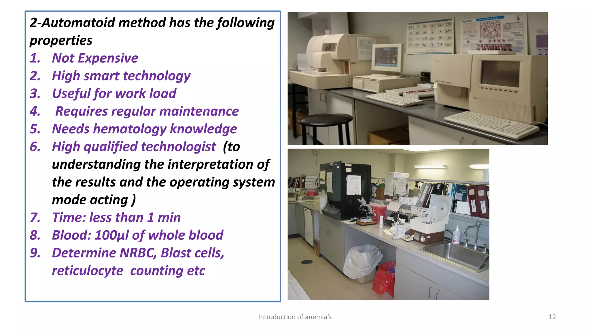 2-Automatoid method has the following
properties
1. Not Expensive
2. High smart technology
3. Useful for work load
4. Requires regular maintenance
5. Needs hematology knowledge
6. High qualified technologist (to
understanding the interpretation of
the results and the operating system
mode acting )
7. Time: less than 1 min
8. Blood: 100μl of whole blood
9. Determine NRBC, Blast cells,
reticulocyte counting etc
12
Introduction of anemia‘s
 