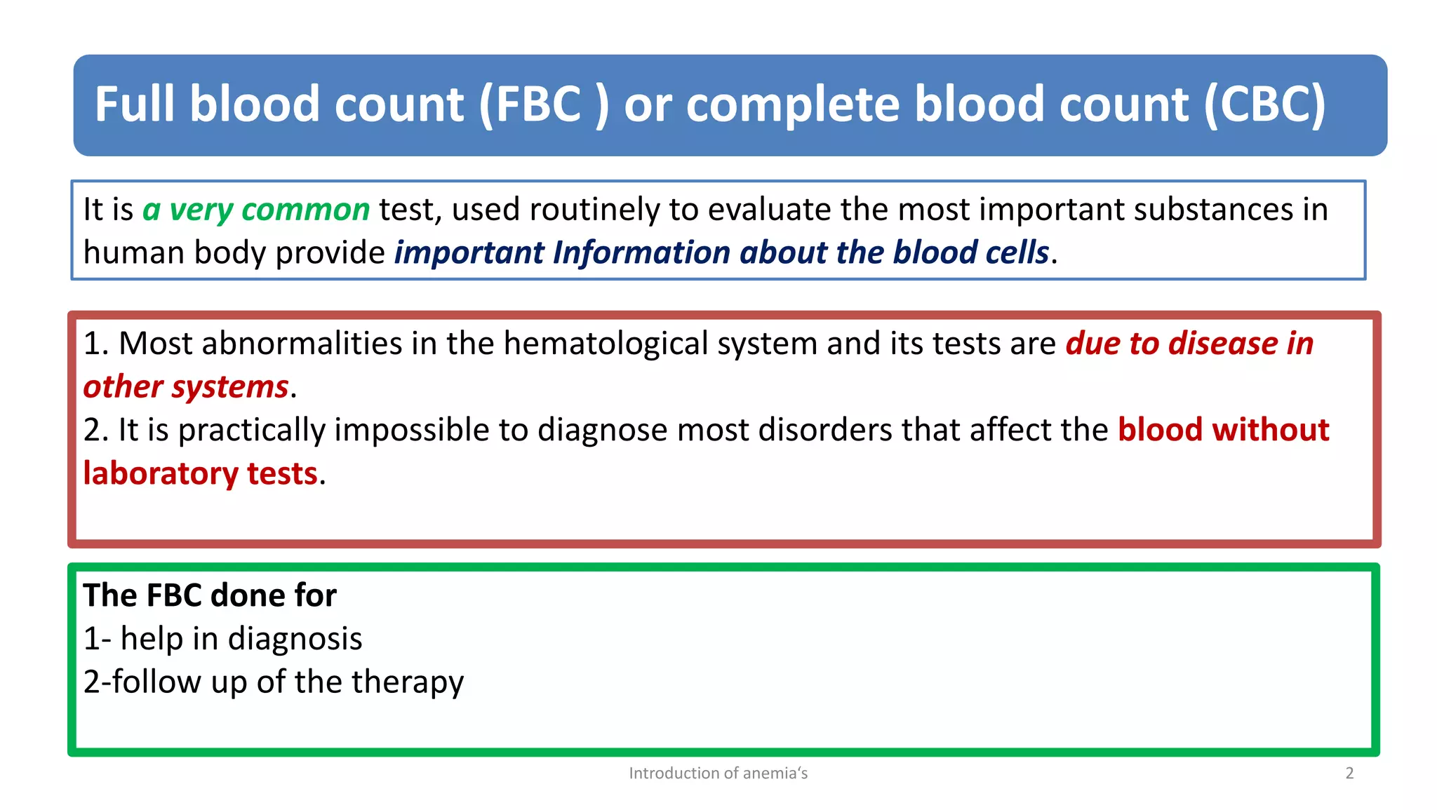Full blood count (FBC ) or complete blood count (CBC)
It is a very common test, used routinely to evaluate the most important substances in
human body provide important Information about the blood cells.
1. Most abnormalities in the hematological system and its tests are due to disease in
other systems.
2. It is practically impossible to diagnose most disorders that affect the blood without
laboratory tests.
The FBC done for
1- help in diagnosis
2-follow up of the therapy
2
Introduction of anemia‘s
 