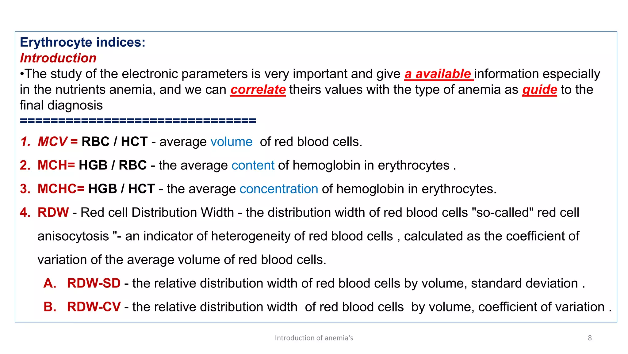 Introduction of anemia‘s 8
Erythrocyte indices:
Introduction
•The study of the electronic parameters is very important and give a available information especially
in the nutrients anemia, and we can correlate theirs values with the type of anemia as guide to the
final diagnosis
===============================
1. MCV = RBC / HCT - average volume of red blood cells.
2. MCH= HGB / RBC - the average content of hemoglobin in erythrocytes .
3. MCHC= HGB / HCT - the average concentration of hemoglobin in erythrocytes.
4. RDW - Red cell Distribution Width - the distribution width of red blood cells "so-called" red cell
anisocytosis "- an indicator of heterogeneity of red blood cells , calculated as the coefficient of
variation of the average volume of red blood cells.
A. RDW-SD - the relative distribution width of red blood cells by volume, standard deviation .
B. RDW-CV - the relative distribution width of red blood cells by volume, coefficient of variation .
 