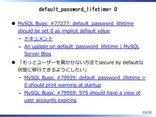default_password_lifetime= 0
MySQL Bugs: #77277: default̲password̲lifetime
should be set 0 as implicit default value
ドキュメント-
An update on default̲password̲lifetime | MySQL
Server Blog
-
「もっとユーザーを驚かせない⽅法でsecure by defaultな
状態に移⾏できるようにしたい」
MySQL Bugs: #79939: default̲password̲lifetime >
0 should print warning at startup
-
MySQL Bugs: #79959: SYS should have a view of
user accounts expiring
-
15/33
 