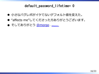 default_password_lifetime= 0
⼩さなバグレポがイケてないデフォルト値を変えた。
“affects me”してくださった⽅ありがとうございます。
そしてありがとう @morgo と @Rkajiyama︖
16/33
 