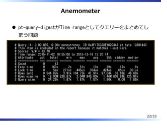 Anemometer
pt-query-digestがTime rangeとしてクエリーをまとめてし
まう問題
# Query 14: 0.00 QPS, 0.00x concurrency, ID 0xAF17C328E1020443 at byte 10391443
# This item is included in the report because it matches --outliers.
# Scores: V/M = 13.70
# Time range: 2015-11-02 10:55:08 to 2015-12-18 15:20:14
# Attribute pct total min max avg 95% stddev median
# ============ === ======= ======= ======= ======= ======= ======= =======
# Count 0 13
# Exec time 0 163s 2s 51s 13s 29s 13s 9s
# Lock time 0 5ms 271us 445us 354us 424us 65us 301us
# Rows sent 9 544.87k 3.91k 104.73k 41.91k 97.04k 33.62k 46.68k
# Rows examine 0 12.00M 238.87k 3.04M 945.00k 1.46M 808.81k 725.01k
# Query size 0 24.29k 1.87k 1.87k 1.87k 1.86k 0.00 1.86k
22/33
 