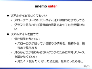 anemo eater
リアルタイムでなくてもいい
スロークエリーのリアルタイム通知は別の⽅法でしてる-
グラフで⾒られれば数分前の情報であっても全然構わな
い
-
リアルタイムを捨てて
保存期間を考えない
スローログが残っている限りの情報を、最初から、最
後まで⾒られる
-
⾒るかどうかもわからないグラフのために常時リソース
を割かなくていい
⾒たく / ⾒せたく なったら起動、⾒終わったら停⽌
-
28/33
 