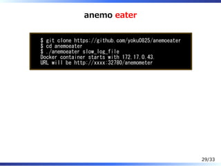 anemo eater
$ git clone https://github.com/yoku0825/anemoeater
$ cd anemoeater
$ ./anemoeater slow_log_file
Docker container starts with 172.17.0.43.
URL will be http://xxxx:32780/anemometer
29/33
 