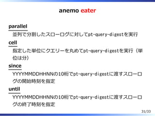 anemo eater
parallel
並列で分割したスローログに対してpt-query-digestを実⾏
cell
指定した単位にクエリーを丸めてpt-query-digestを実⾏（単
位は分）
since
YYYYMMDDHHNNの10桁でpt-query-digestに渡すスローロ
グの開始時刻を指定
until
YYYYMMDDHHNNの10桁でpt-query-digestに渡すスローロ
グの終了時刻を指定
31/33
 