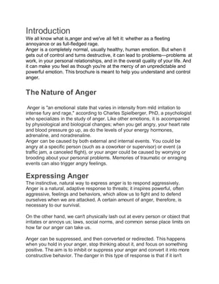 Introduction
We all know what is,anger and we've all felt it: whether as a fleeting
annoyance or as full-fledged rage.
Anger is a completely normal, usually healthy, human emotion. But when it
gets out of control and turns destructive, it can lead to problems—problems at
work, in your personal relationships, and in the overall quality of your life. And
it can make you feel as though you're at the mercy of an unpredictable and
powerful emotion. This brochure is meant to help you understand and control
anger.
The Nature of Anger
Anger is "an emotional state that varies in intensity from mild irritation to
intense fury and rage," according to Charles Spielberger, PhD, a psychologist
who specializes in the study of anger. Like other emotions, it is accompanied
by physiological and biological changes; when you get angry, your heart rate
and blood pressure go up, as do the levels of your energy hormones,
adrenaline, and noradrenaline.
Anger can be caused by both external and internal events. You could be
angry at a specific person (such as a coworker or supervisor) or event (a
traffic jam, a canceled flight), or your anger could be caused by worrying or
brooding about your personal problems. Memories of traumatic or enraging
events can also trigger angry feelings.
Expressing Anger
The instinctive, natural way to express anger is to respond aggressively.
Anger is a natural, adaptive response to threats; it inspires powerful, often
aggressive, feelings and behaviors, which allow us to fight and to defend
ourselves when we are attacked. A certain amount of anger, therefore, is
necessary to our survival.
On the other hand, we can't physically lash out at every person or object that
irritates or annoys us; laws, social norms, and common sense place limits on
how far our anger can take us.
Anger can be suppressed, and then converted or redirected. This happens
when you hold in your anger, stop thinking about it, and focus on something
positive. The aim is to inhibit or suppress your anger and convert it into more
constructive behavior. The danger in this type of response is that if it isn't
 
