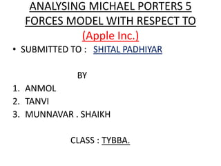 ANALYSING MICHAEL PORTERS 5
FORCES MODEL WITH RESPECT TO
(Apple Inc.)
• SUBMITTED TO : SHITAL PADHIYAR
BY
1. ANMOL
2. TANVI
3. MUNNAVAR . SHAIKH
CLASS : TYBBA.
 