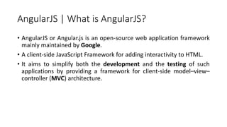 AngularJS | What is AngularJS?
• AngularJS or Angular.js is an open-source web application framework
mainly maintained by ...