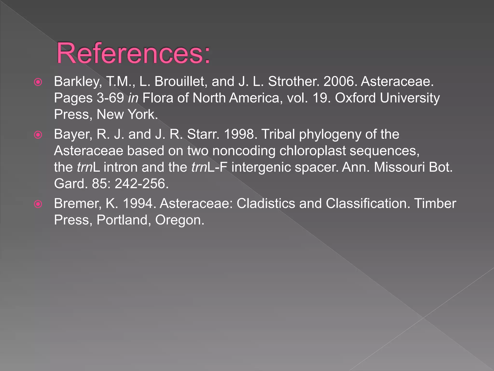  Barkley, T.M., L. Brouillet, and J. L. Strother. 2006. Asteraceae.
Pages 3-69 in Flora of North America, vol. 19. Oxford University
Press, New York.
 Bayer, R. J. and J. R. Starr. 1998. Tribal phylogeny of the
Asteraceae based on two noncoding chloroplast sequences,
the trnL intron and the trnL-F intergenic spacer. Ann. Missouri Bot.
Gard. 85: 242-256.
 Bremer, K. 1994. Asteraceae: Cladistics and Classification. Timber
Press, Portland, Oregon.
 