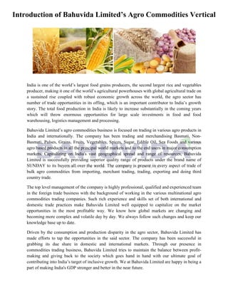 Introduction of Bahuvida Limited’s Agro Commodities Vertical
India is one of the world’s largest food grains producers, the second largest rice and vegetables
producer, making it one of the world’s agricultural powerhouses with global agricultural trade on
a sustained rise coupled with robust economic growth across the world, the agro sector has
number of trade opportunities in its offing, which is an important contributor to India’s growth
story. The total food production in India is likely to increase substantially in the coming years
which will throw enormous opportunities for large scale investments in food and food
warehousing, logistics management and processing.
Bahuvida Limited’s agro commodities business is focused on trading in various agro products in
India and internationally. The company has been trading and merchandising Basmati, Non-
Basmati, Pulses, Grains, Fruits, Vegetables, Spices, Sugar, Edible Oil, Sea Foods and various
agro based products in all the principal world markets and to the end users in major consumption
markets. Capitalizing on India's vast geographical spread and range of resources, Bahuvida
Limited is successfully providing superior quality range of products under the brand name of
SUNDAY to its buyers all over the world. The company is present in every aspect of trade of
bulk agro commodities from importing, merchant trading, trading, exporting and doing third
country trade.
The top level management of the company is highly professional, qualified and experienced team
in the foreign trade business with the background of working in the various multinational agro
commodities trading companies. Such rich experience and skills set of both international and
domestic trade practices make Bahuvida Limited well equipped to capitalize on the market
opportunities in the most profitable way. We know how global markets are changing and
becoming more complex and volatile day by day. We always follow such changes and keep our
knowledge base up to date.
Driven by the consumption and production disparity in the agro sector, Bahuvida Limited has
made efforts to tap the opportunities in the said sector. The company has been successful in
grabbing its due share in domestic and international markets. Through our presence in
commodities trading business, Bahuvida Limited tries to maintain the balance between profit-
making and giving back to the society which goes hand in hand with our ultimate goal of
contributing into India’s target of inclusive growth. We at Bahuvida Limited are happy in being a
part of making India's GDP stronger and better in the near future.
 