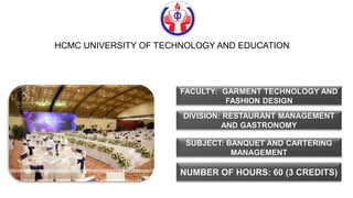FACULTY: GARMENT TECHNOLOGY AND
FASHION DESIGN
DIVISION: RESTAURANT MANAGEMENT
AND GASTRONOMY
SUBJECT: BANQUET AND CARTERING
MANAGEMENT
NUMBER OF HOURS: 60 (3 CREDITS)
HCMC UNIVERSITY OF TECHNOLOGY AND EDUCATION
 