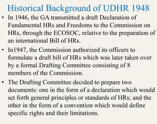 Historical Background of UDHR 1948
• In 1946, the GA transmitted a draft Declaration of
Fundamental HRs and Freedoms to the Commission on
HRs, through the ECOSOC, relative to the preparation of
an international Bill of HRs.
• In1947, the Commission authorized its officers to
formulate a draft bill of HRs which was later taken over
by a formal Drafting Committee consisting of 8
members of the Commission.
• The Drafting Committee decided to prepare two
documents: one in the form of a declaration which would
set forth general principles or standards of HRs; and the
other in the form of a convention which would define
specific rights and their limitations.
 
