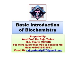 Basic Introduction
of Biochemistryof Biochemistry
Prepared By:Prepared By:
Asst Prof. Mr. Raju Yadav.
M.S. Pharm (NIPER)
For more query feel free to contact me:
Mob: +919918575512
Email ID: rajuyadavkip123@gmail.com
 