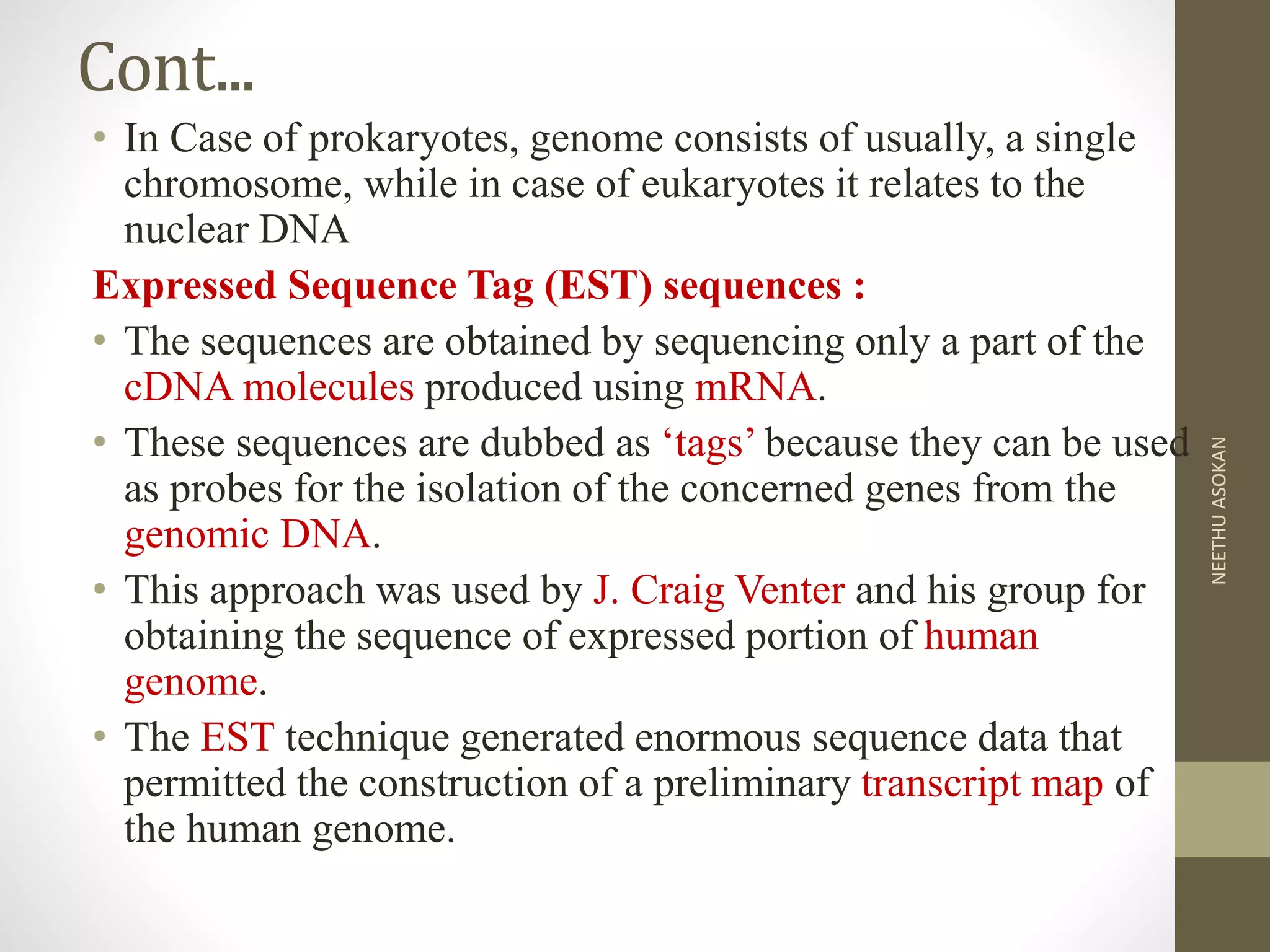 Cont...
• In Case of prokaryotes, genome consists of usually, a single
chromosome, while in case of eukaryotes it relates to the
nuclear DNA
Expressed Sequence Tag (EST) sequences :
• The sequences are obtained by sequencing only a part of the
cDNA molecules produced using mRNA.
• These sequences are dubbed as ‘tags’ because they can be used
as probes for the isolation of the concerned genes from the
genomic DNA.
• This approach was used by J. Craig Venter and his group for
obtaining the sequence of expressed portion of human
genome.
• The EST technique generated enormous sequence data that
permitted the construction of a preliminary transcript map of
the human genome.
NEETHUASOKAN
 