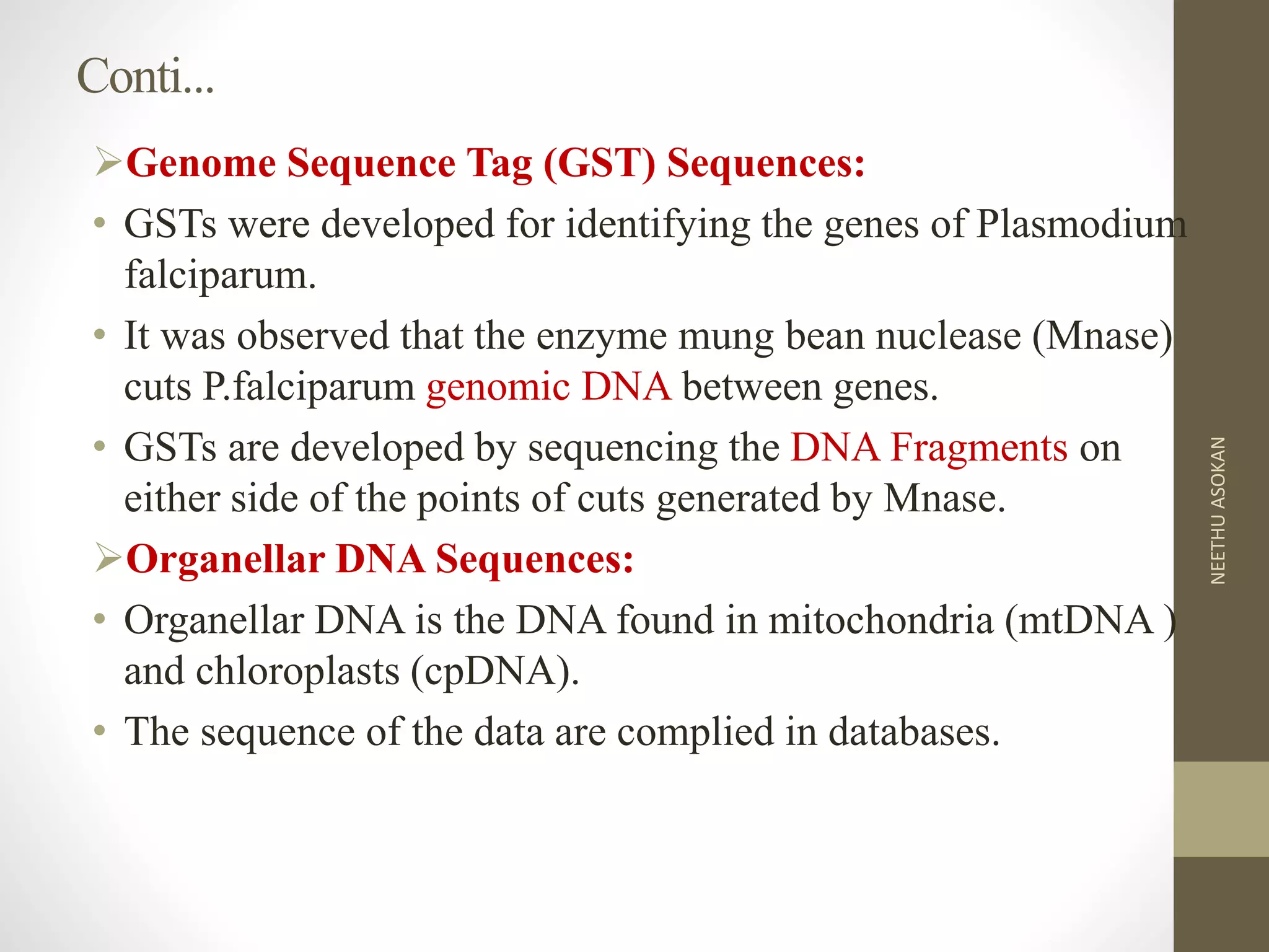 Conti...
Genome Sequence Tag (GST) Sequences:
• GSTs were developed for identifying the genes of Plasmodium
falciparum.
• It was observed that the enzyme mung bean nuclease (Mnase)
cuts P.falciparum genomic DNA between genes.
• GSTs are developed by sequencing the DNA Fragments on
either side of the points of cuts generated by Mnase.
Organellar DNA Sequences:
• Organellar DNA is the DNA found in mitochondria (mtDNA )
and chloroplasts (cpDNA).
• The sequence of the data are complied in databases.
NEETHUASOKAN
 