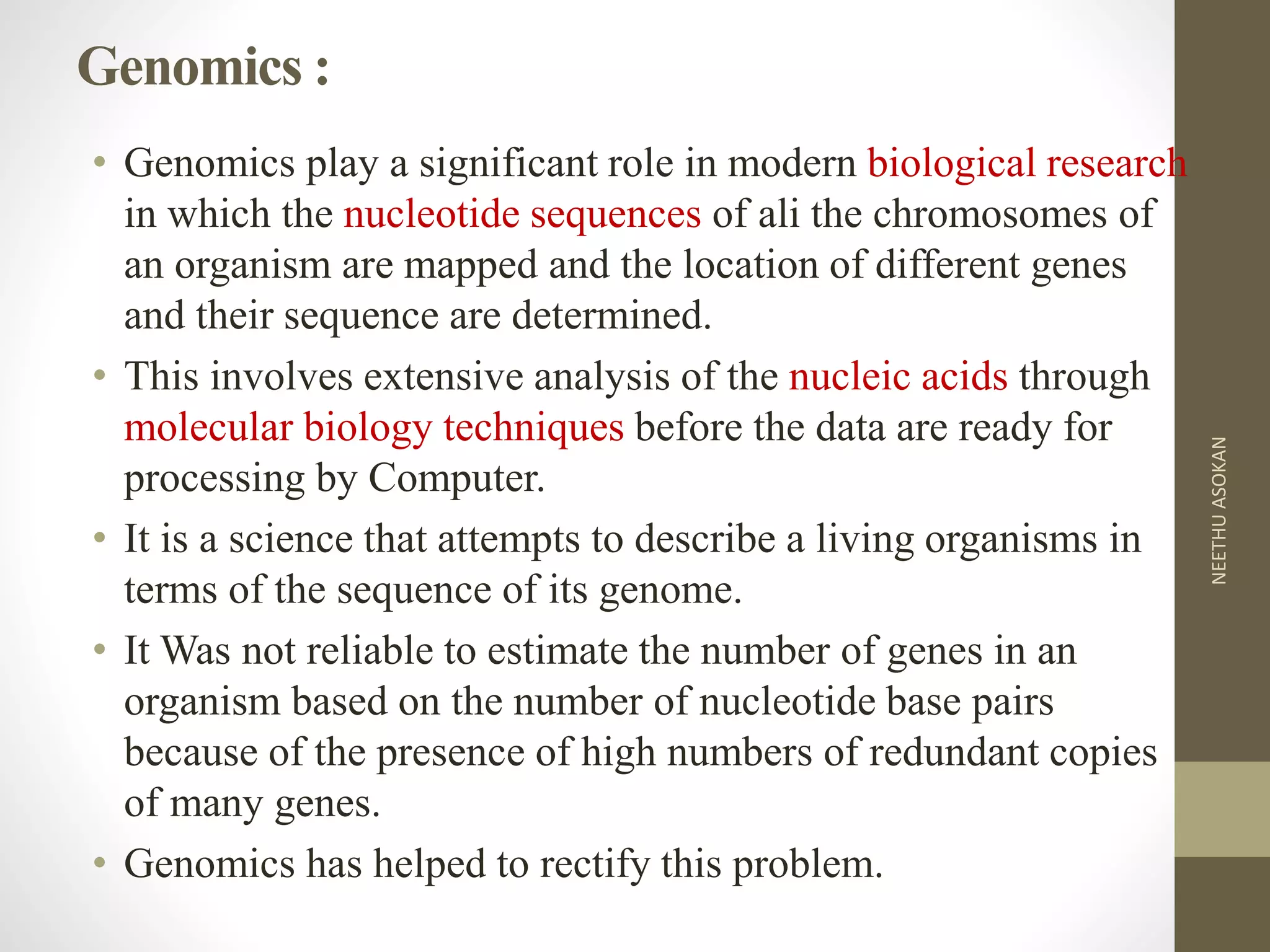 Genomics :
• Genomics play a significant role in modern biological research
in which the nucleotide sequences of ali the chromosomes of
an organism are mapped and the location of different genes
and their sequence are determined.
• This involves extensive analysis of the nucleic acids through
molecular biology techniques before the data are ready for
processing by Computer.
• It is a science that attempts to describe a living organisms in
terms of the sequence of its genome.
• It Was not reliable to estimate the number of genes in an
organism based on the number of nucleotide base pairs
because of the presence of high numbers of redundant copies
of many genes.
• Genomics has helped to rectify this problem.
NEETHUASOKAN
 